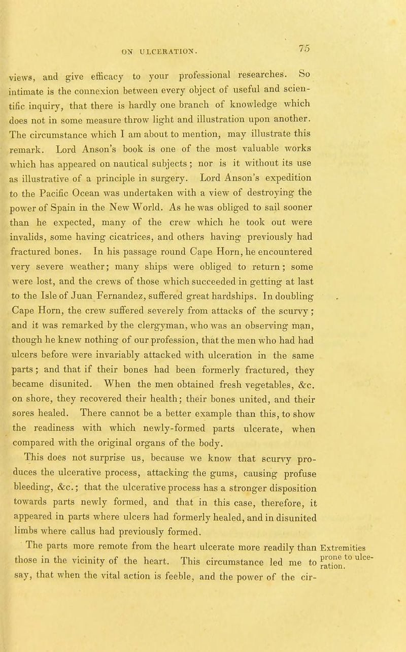 views, aud give efficacy to your professional researches, bo intimate is the connexion between every object of useful and scien- tific inquiry, that there is hardly one branch of knowledge which does not in some measure throw light and illustration upon another. The circumstance which I am about to mention, may illustrate this remark. Lord Anson’s book is one of the most valuable works which has appeared on nautical subjects ; nor is it without its use as illustrative of a principle in surgery. Lord Anson’s expedition to the Pacific Ocean was undertaken with a view of destroying the power of Spain in the New World. As he was obliged to sail sooner than he expected, many of the crew which he took out were invalids, some having cicatrices, and others having previously had fractured bones. In his passage round Cape Horn, he encountered very severe weather; many ships were obliged to return; some •were lost, and the crews of those which succeeded in getting at last to the Isle of Juan Fernandez, suffered great hardships. In doubling Cape Horn, the crew suffered severely from attacks of the scurvy; and it was remarked by the clergyman, who was an observing man, though he knew nothing of our profession, that the men who had had ulcers before were invariably attacked with ulceration in the same parts; and that if their bones had been formerly fractured, they became disunited. When the men obtained fresh vegetables, &c. on shore, they recovered their health; their bones united, and their sores healed. There cannot be a better example than this, to show the readiness with which newly-formed parts ulcerate, when compared with the original organs of the body. This does not sui-prise us, because we know that scurfy pro- duces the ulcerative process, attacking the gums, causing profuse bleeding, &c.; that the ulcerative process has a stronger disposition towards parts newly formed, and that in this case, therefore, it appeared in parts where ulcers had formerly healed, and in disunited limbs where callus had previously formed. The parts more remote from the heart ulcerate more readily than those in the vicinity of the heart. This circumstance led me to say, that when the vital action is feeble, and the power of the cir- Extremities prone to ulce- ration.