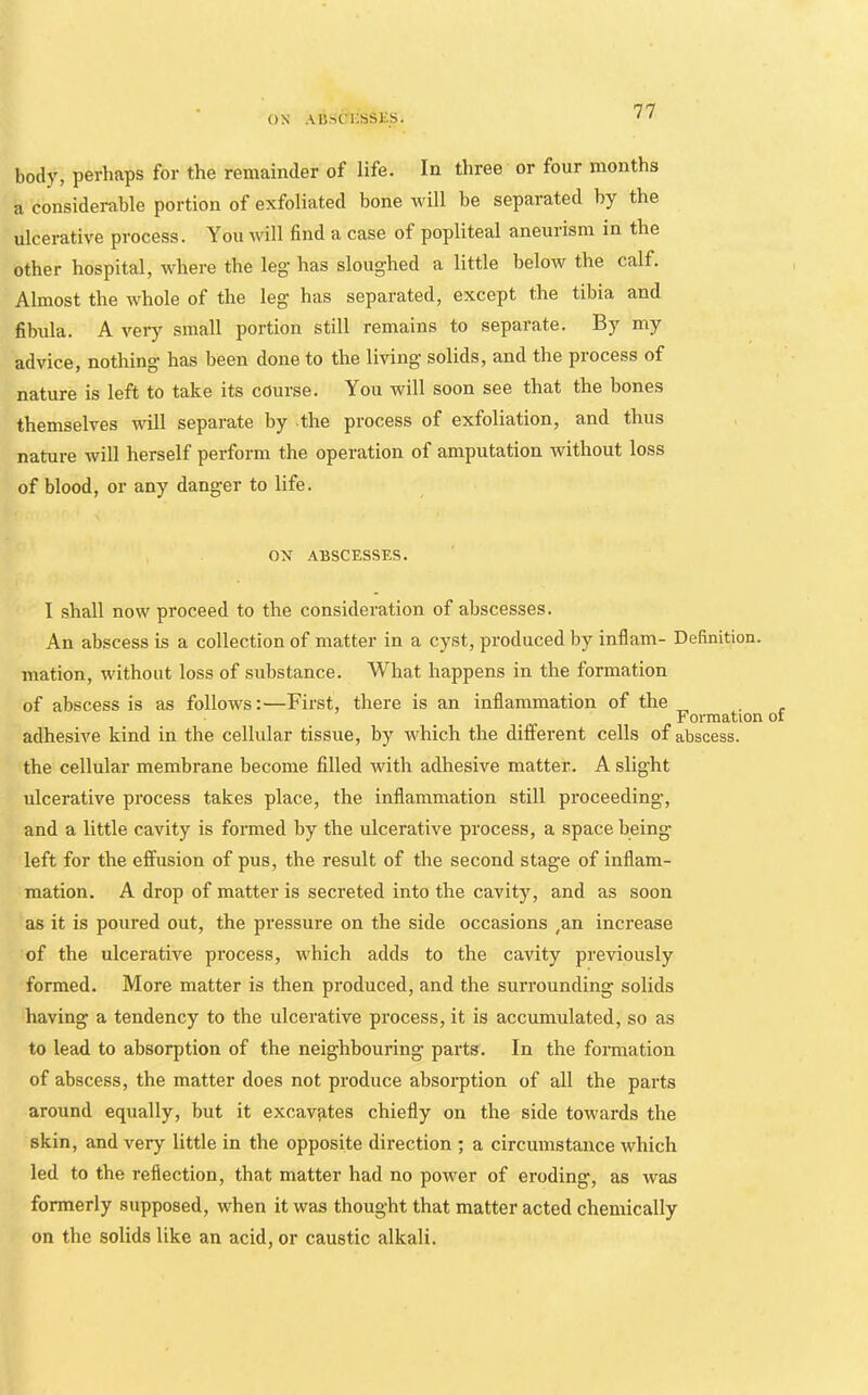 ON AB.-.t'i;sSES. body, perhaps for the remainder of life. In three or four months a considerable portion of exfoliated bone will be separated by the ulcerative process. You will find a case of popliteal aneurism in the other hospital, where the leg has sloughed a little below the calf. Almost the whole of the leg has separated, except the tibia and fibula. A veiy small portion still remains to separate. By my advice, nothing’ has been done to the living' solids, and the process of nature is left to take its course. You will soon see that the bones themselves will separate by the process of exfoliation, and thus nature will herself perform the operation of amputation without loss of blood, or any danger to life. ox ABSCESSES. I shall now proceed to the consideration of abscesses. An abscess is a collection of matter in a cyst, produced by inflam- Definition, mation, without loss of substance. What happens in the formation of abscess is as follows:—First, there is an inflammation of the . Formation of adhesive kind in the cellular tissue, by which the different cells of abscess, the cellular membrane become filled with adhesive matter. A slight ulcerative process takes place, the inflammation still proceeding, and a little cavity is formed by the ulcerative process, a space being left for the effusion of pus, the result of the second stage of inflam- mation. A drop of matter is secreted into the cavity, and as soon as it is poured out, the pressure on the side occasions ,an increase of the ulcerative process, which adds to the cavity previously formed. More matter is then produced, and the surrounding solids having a tendency to the ulcerative process, it is accumulated, so as to lead to absorption of the neighbouring parts. In the formation of abscess, the matter does not produce absorption of all the parts around equally, but it excavates chiefly on the side towards the skin, and very little in the opposite direction ; a circumstance which led to the reflection, that matter had no power of eroding, as was formerly supposed, when it was thought that matter acted chemically on the solids like an acid, or caustic alkali.