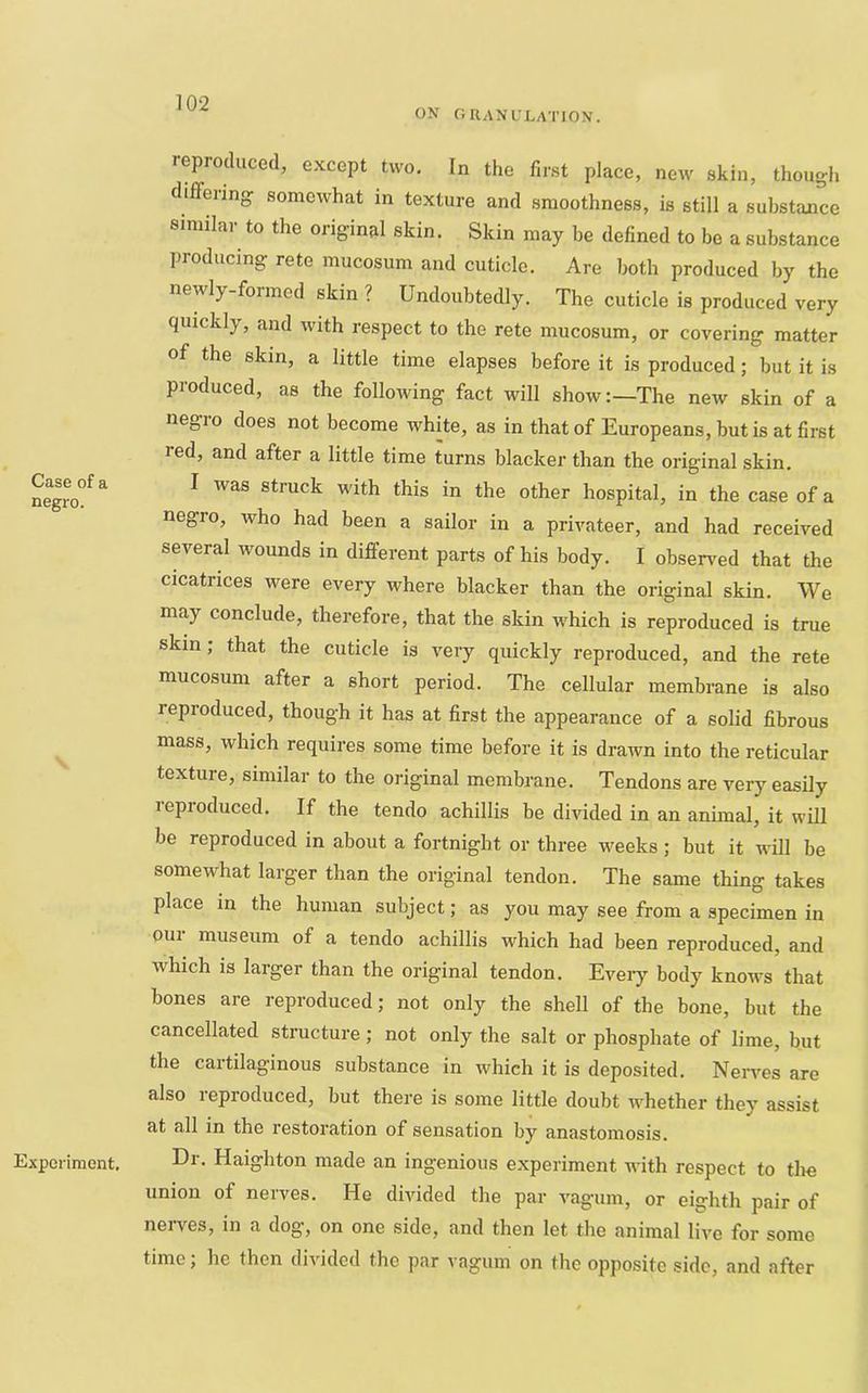 ON ORANL'LATION. Case of a negro. Experiment, reproduced, except two. In the first place, new skin, though differing somewhat in texture and smoothness, is still a substance similar to the original skin. Skin may be defined to bo a substance producing rete mucosum and cuticle. Are both produced by the newly-formed skin ? Undoubtedly. The cuticle is produced very quickly, and with respect to the rete mucosum, or covering matter of the skin, a little time elapses before it is produced; but it is produced, as the following fact will show:—The new skin of a negro does not become white, as in that of Europeans, but is at first red, and after a little time turns blacker than the original skin, I was struck with this in the other hospital, in the case of a negro, who had been a sailor in a privateer, and had received several wounds in different parts of his body. I observed that the cicatrices were every where blacker than the original skin. We may conclude, therefore, that the skin which is reproduced is true skin; that the cuticle is very quickly reproduced, and the rete mucosum after a short period. The cellular membrane is also reproduced, though it has at first the appearance of a solid fibrous mass, which requires some time before it is drawn into the reticular texture, similar to the original membrane. Tendons are very easily reproduced. If the tendo achillis be divided in an animal, it will be reproduced in about a fortnight or three weeks ; but it will be somewhat larger than the original tendon. The same thing takes place in the human subject; as you may see from a specimen in our museum of a tendo achillis which had been reproduced, and which is larger than the original tendon. Eveiy body knoivs that bones are reproduced; not only the shell of the bone, but the cancellated structure; not only the salt or phosphate of lime, but the cartilaginous substance in which it is deposited. Nerves are also reproduced, but there is some little doubt whether they assist at all in the restoration of sensation by anastomosis. Dr. Haighton made an ingenious experiment with respect to tlie union of nerves. He divided the par vagum, or eighth pair of nei-ves, in a dog, on one side, and then let the animal live for some time; he then divided the par vagum on the opposite side, and after