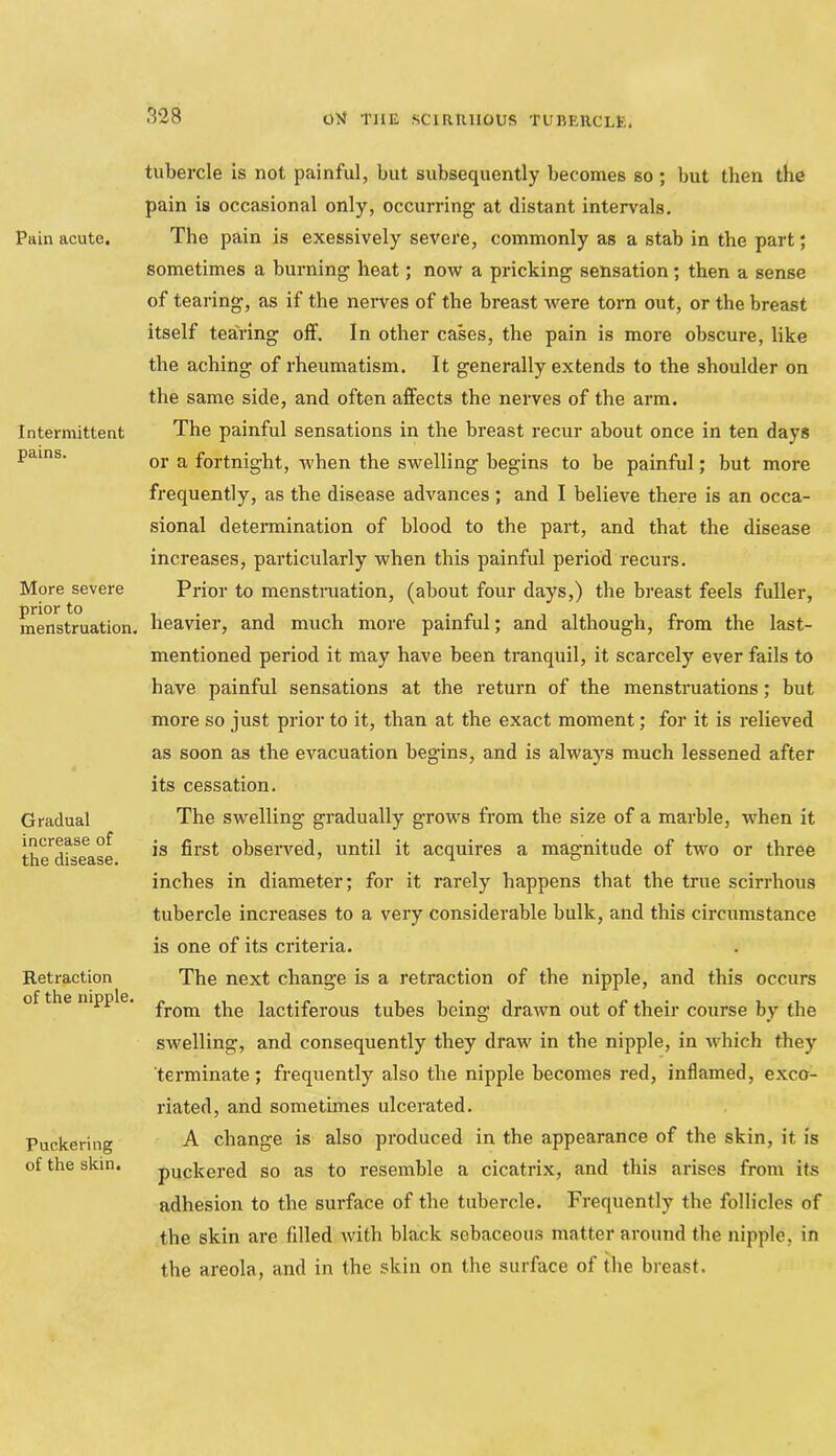 Pain acute. Intermittent pains. More severe prior to menstruation. Gradual increase of the disease. Retraction of the nipple. Puckering of the skin. tubercle is not painful, but subsequently becomes so ; but then the pain is occasional only, occurring at distant intervals. The pain is exessively severe, commonly as a stab in the part; sometimes a burning heat; now a pricking sensation; then a sense of tearing, as if the nerves of the breast were torn out, or the breast itself tearing off. In other cases, the pain is more obscure, like the aching of rheumatism. It generally extends to the shoulder on the same side, and often afPects the nerves of the arm. The painful sensations in the breast recur about once in ten days or a fortnight, when the swelling begins to be painful; but more frequently, as the disease advances; and I believe there is an occa- sional determination of blood to the part, and that the disease increases, particularly when this painful period recurs. Prior to menstruation, (about four days,) the breast feels fuller, heavier, and much more painful; and although, from the last- mentioned period it may have been tranquil, it scarcely ever fails to have painful sensations at the return of the menstniations; but more so just prior to it, than at the exact moment; for it is relieved as soon as the evacuation begins, and is always much lessened after its cessation. The swelling gradually grows from the size of a marble, when it is first observed, until it acquires a magnitude of two or three inches in diameter; for it rarely happens that the true scirrhous tubercle increases to a very considerable bulk, and this circumstance is one of its criteria. The next change is a retraction of the nipple, and this occurs from the lactiferous tubes being drawn out of their course by the swelling, and consequently they draw in the nipple, in which they terminate; frequently also the nipple becomes red, inflamed, exco- riated, and sometimes ulcerated. A change is also produced in the appearance of the skin, it is puckered so as to resemble a cicatrix, and this arises from its adhesion to the surface of the tubercle. Frequently the follicles of the skin are filled with black sebaceous matter around the nipple, in the areola, and in the skin on the surface of the breast.