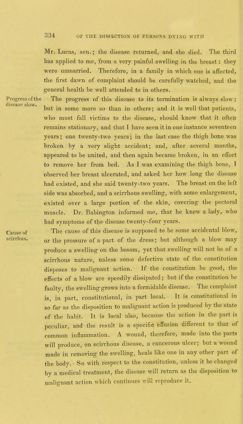 Progress of the disease slow. Cause of scirrhus. Mr. Lucas, sen.; the disease returned, and she died. The third has applied to me, from a very painful swelling in the breast: they were unmarried. Therefore, in a family in which one is affected, the first dawn of complaint should be carefully watched, and the general health be well attended to in others. The progress of this disease to its termination is always slow; but in some more so than in others; and it is well that patients, who must fall victims to the disease, should know that it often remains stationary, and that I have seen it in one instance seventeen years; one twenty-two years; in the last case the thigh hone was broken by a veiy slight accident; and, after several months, appeared to be united, and then again became broken, in an effort to remove her from bed. As I was examining the thigh bone, I obseiwed her breast ulcerated, and asked her how long the disease had existed, and she said twenty-two years. The breast on the left side was absorbed, and a scirrhous swelling, with some enlargement, existed over a large portion of the skin, covering the pectoral muscle. Dr. Babington infonned me, that he knew a lady, who had symptoms of the disease twenty-four years. The cause of this disease is supposed to be some accidental blow, or the pressure of a part of the dress; but although a blow may produce a swelling on the bosom, yet that swelling will not be of a scirrhous nature, unless some defective state of the constitution disposes to malignant action. If the constitution be good, the effects of a blow are speedily dissipated; but if the constitution be faulty, the swelling grows into a formidable disease. The complaint is, in part, constitutional, in part local. It is constitutional in so far as the disposition to malignant action is produced by the state of the habit. It is local also, because the action in the part is peculiar, and the result is a specific effusion different to that of common inflammation. A wound, therefore, made into the paits will produce, on scirrhous disease, a cancelous ulcei, but a wound made in removing the swelling, heals like one in any othei pait of the body. So with respect to the constitution, unless it be changed by a medical treatment, the disease will return as the disposition to malignant action which continues will reproduce it.