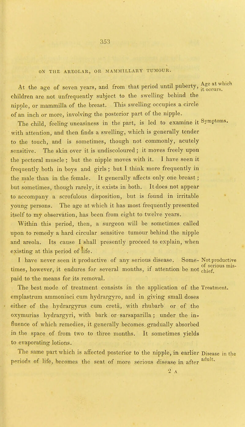 ON THE AREOLAR, OR MAMMILLARY TUMOUR. At the age of seven years, and from that period until puberty, children are not unfrequently subject to the swelling behind the nipule, or mammilla of the breast. This swelling occupies a circle of an inch or more, involving the posterior part of the nipple. The child, feeling uneasiness in the part, is led to examine it Symptoms, with attention, and then finds a swelling, which is generally tender to the touch, and is sometimes, though not commonly, acutely sensitive. The skin over it is undiscoloured; it moves freely upon the pectoral muscle; but the nipple moves with it. I have seen it frequently both in boys and girls ; but I think more frequently in the male than in the female. It generally affects only one breast; but sometimes, though rarely, it exists in both. It does not appear to accompany a scrofulous disposition, but is found in irritable young persons. The age at which it has most frequently presented itself to my observation, has been from eight to twelve years. Within this period, then, a surgeon will be sometimes called upon to remedy a hard circular sensitive tumour behind the nipple and areola. Its cause I shall presently proceed to explain, when existing at this period of life. I have never seen it productive of any serious disease. Some- Not productive times, however, it endures for several months, if attention be not chiefr°*^* paid to the means for its removal. The best mode of treatment consists in the application of the Treatment, emplastrum ammoniaci cum hydrargyro, and in giving small doses ' either of the hydrargyrus cum creta, with rhubarb or of the oxymurias hydrargyri, with bark or sarsaparilla; under the in- fluence of which remedies, it generally becomes gradually absorbed in the space of from two to three months. It sometimes yields to evaporating lotions. The same part which is affected posterior to the nipple, in earlier Disease in the periods of life, becomes the seat of more serious disease in after 2 A