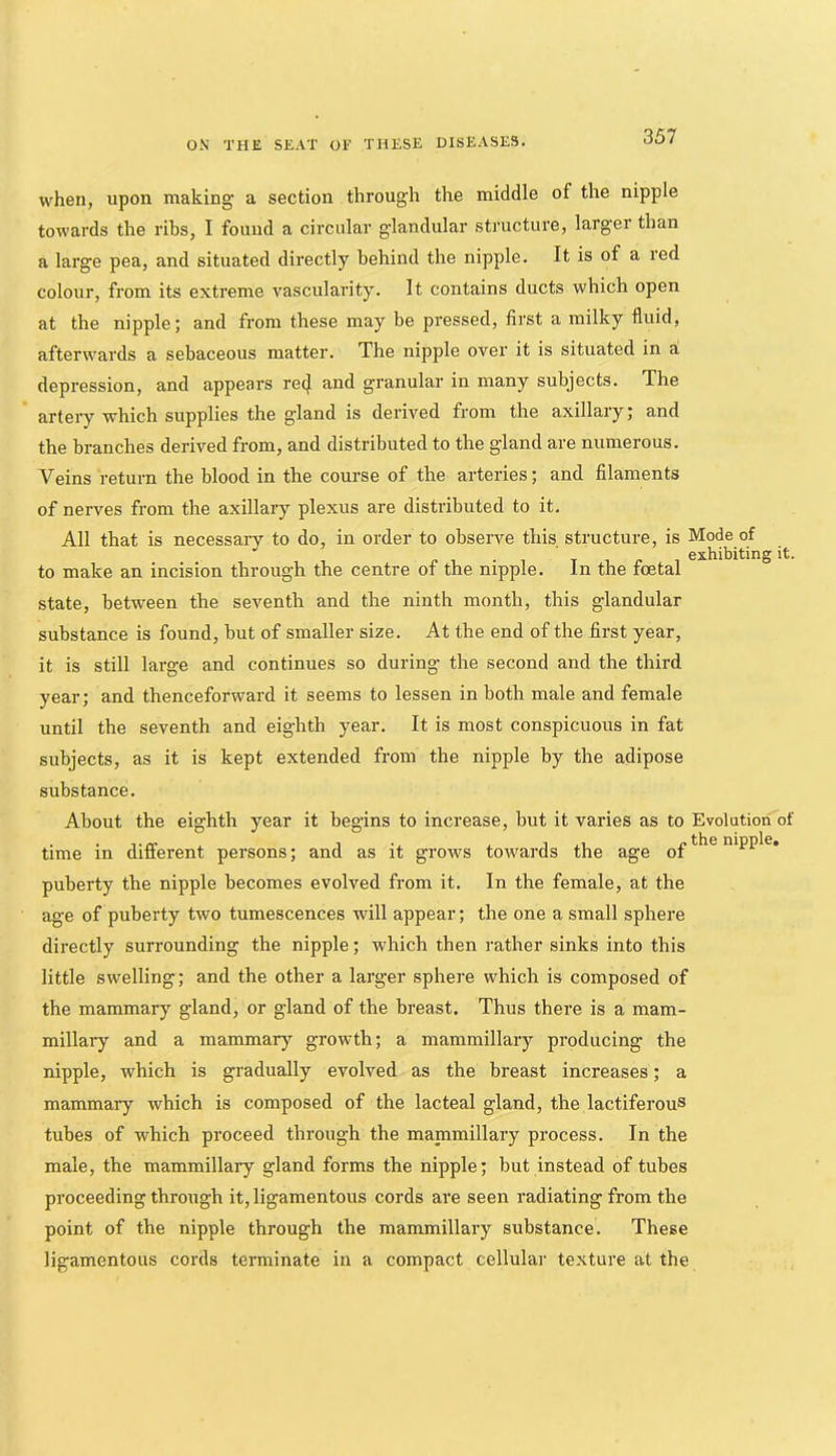 when, upon making a section through the middle of the nipple towards the ribs, I found a circular glandular stj’ucture, larger than a large pea, and situated directly behind the nipple. It is of a red colour, from its extreme vascularity. It contains ducts which open at the nipple; and from these may be pressed, first a milky fluid, afterwards a sebaceous matter. The nipple over it is situated in a depression, and appears recj. and granular in many subjects. The artery which supplies the gland is derived from the axillary; and the branches derived from, and distributed to the gland are numerous. Veins return the blood in the course of the arteries; and filaments of nerv'-es from the axillary plexus are distributed to it. All that is necessaiy to do, in order to observe this structure, is Mode of . exhibiting it. to make an incision through the centre of the nipple. In the foetal state, between the seventh and the ninth month, this glandular substance is found, but of smaller size. At the end of the first year, it is still large and continues so during the second and the third year; and thenceforward it seems to lessen in both male and female until the seventh and eighth year. It is most conspicuous in fat subjects, as it is kept extended from the nipple by the adipose substance. About the eighth year it begins to increase, but it varies as to Evolution of time in different persons; and as it grows towards the age of puberty the nipple becomes evolved from it. In the female, at the age of puberty two tumescences will appear; the one a small sphere directly surrounding the nipple; which then rather sinks into this little swelling; and the other a larger sphere which is composed of the mammary gland, or gland of the breast. Thus there is a mam- millary and a mammary growth; a mammillary producing the nipple, which is gradually evolved as the breast increases; a mammary which is composed of the lacteal gland, the lactiferous tubes of which proceed through the mammillary process. In the male, the mammillary gland forms the nipple; but instead of tubes proceeding through it, ligamentous cords are seen radiating from the point of the nipple through the mammillary substance. These ligamentous cords terminate in a compact cellular texture at the