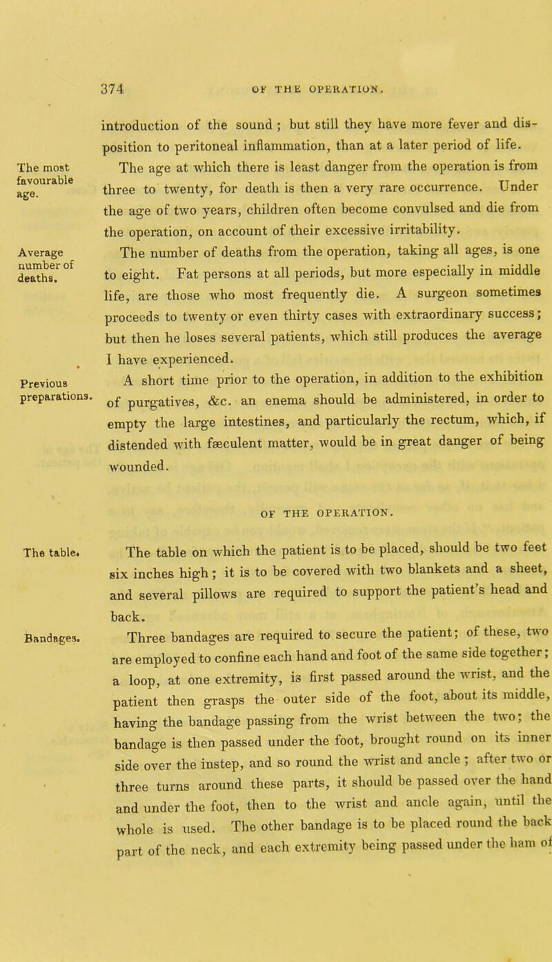 The most favourable age. Average number of deaths. Previous preparations. The table* Bandages. introduction of the sound ; but still they have more fever and dis- position to peritoneal inflammation, than at a later period of life. The age at which there is least danger from the operation is from three to twenty, for death is then a very rare occurrence. Under the age of two years, children often become convulsed and die from the operation, on account of their excessive irritability. The number of deaths from the operation, taking all ages, is one to eight. Fat persons at all periods, but more especially in middle life, are those who most frequently die. A surgeon sometimes proceeds to twenty or even thirty cases with extraordinary success; but then he loses several patients, which still produces the average I have experienced. A short time prior to the operation, in addition to the exhibition of purgatives, &c. an enema should be administered, in order to empty the large intestines, and particularly the rectum, which, if distended with fseculent matter, would be in great danger of being wounded. OF THE OPERATION. The table on which the patient is to be placed, should be two feet six inches high; it is to be covered with two blankets and a sheet, and several pillows are required to support the patient s head and back. Three bandages are required to secure the patient; of these, two are employed to confine each hand and foot of the same side together; a loop, at one extremity, is first passed around the ivrist, and the patient then grasps the outer side of the foot, about its middle, having the bandage passing from the wrist between the two; the bandage is then passed under the foot, brought round on its inner side over the instep, and so round the -WTist and ancle; after two or three turns around these parts, it should be passed over the hand and under the foot, then to the wrist and ancle again, until the whole is used. The other bandage is to be placed round the back part of the neck, and each extremity being passed under the ham of