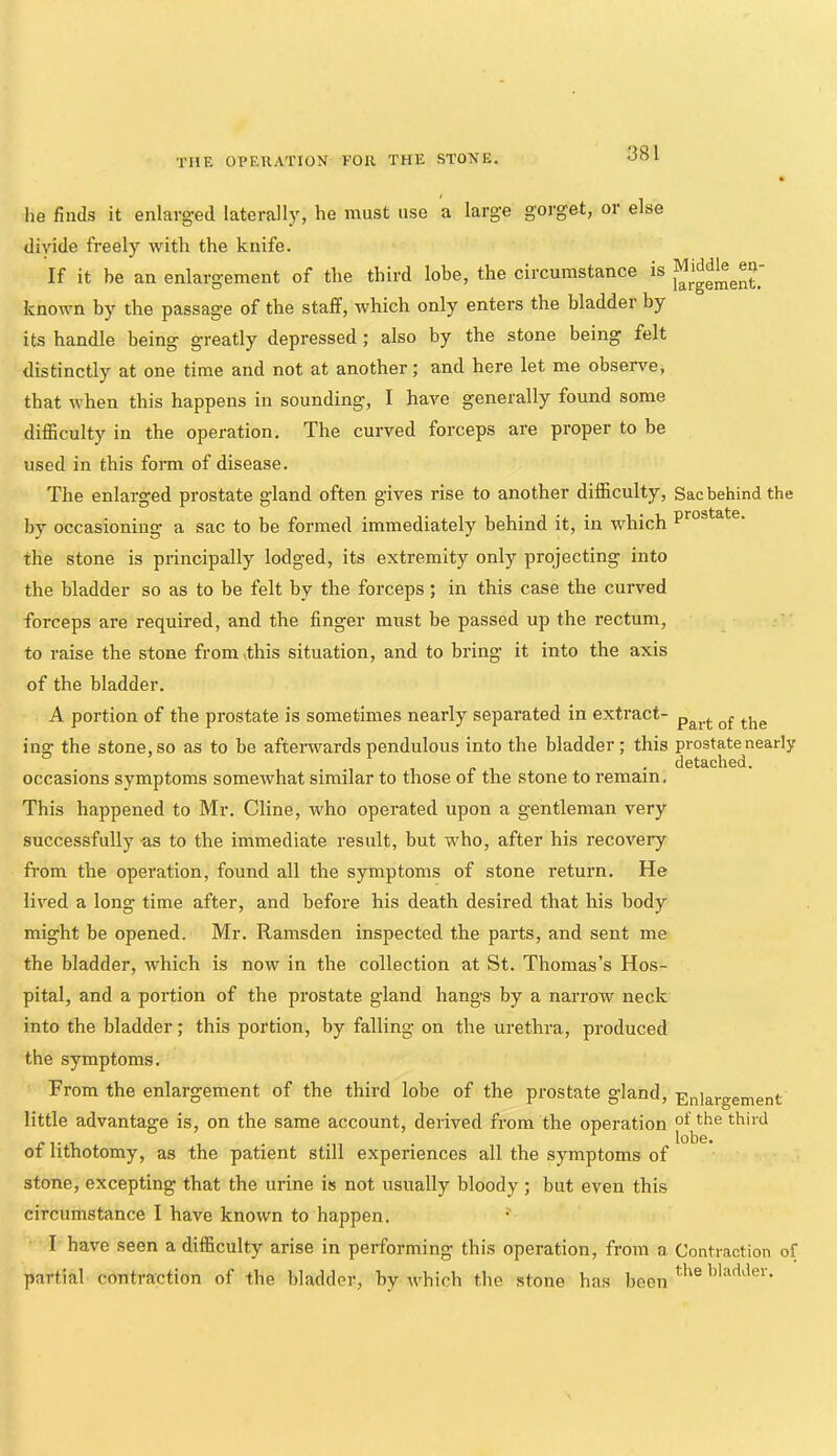 he finds it enlarged laterally, he must use a large gorget, or else divide freely with the knife. If it be an enlargement of the third lobe, the circumstance is known by the passage of the staff, which only enters the bladder by its handle being greatly depressed ; also by the stone being felt distinctly at one time and not at another; and here let me observe^ that when this happens in sounding, I have generally found some diflBculty in the operation. The curved forceps are proper to be used in this fonn of disease. The enlarged prostate gland often gives rise to another difficulty. Sac behind the by occasioning a sac to be formed immediately behind it, in which the stone is principally lodged, its extremity only projecting into the bladder so as to be felt by the forceps; in this case the curved forceps are required, and the finger must be passed up the rectum, to raise the stone from>this situation, and to bring it into the axis of the bladder. A portion of the prostate is sometimes nearly separated in extract- ing the stone, so as to be afterwards pendulous into the bladder; this prostate nearly detached. occasions symptoms somewhat similar to those of the stone to remain. This happened to Mr. Cline, who operated upon a gentleman very successfully -as to the immediate result, but who, after his recoveiy from the operation, found all the symptoms of stone return. He lived a long time after, and before his death desired that his body might be opened. Mr. Ramsden inspected the parts, and sent me the bladder, which is now in the collection at St. Thomas’s Hos- pital, and a portion of the prostate gland hangs by a narroAv neck into the bladder; this portion, by falling on the urethra, produced the symptoms. From the enlargement of the third lobe of the prostate gland, Enlargement little advantage is, on the same account, derived from the operation -, 1 . Ml • lobe, of lithotomy, as the patient still experiences all the symptoms of stone, excepting that the urine is not usually bloody; but even this circumstance I have known to happen. I have seen a difficulty arise in performing this operation, from a Contraction of partial contraction of the bladder, by which the stone has been ‘