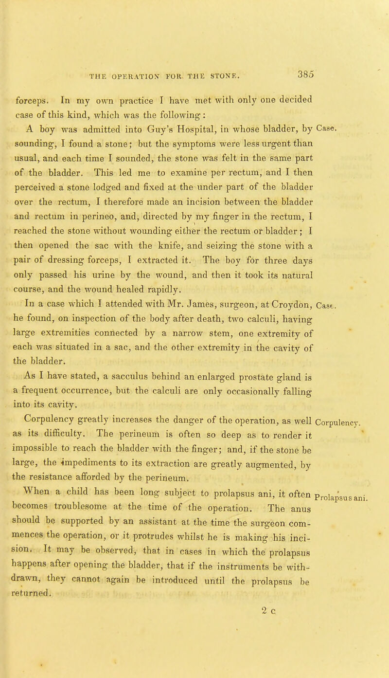 forceps. In my own practice I have met with only one decided case of this kind, which was the following’: A boy was admitted into Guy’s Hospital, in whose bladder, by Case, sounding', I found a stone; but the symptoms were less urgent than usual, and each time I sounded, the stone was felt in the same part of the bladder. This led me to examine per rectum, and I then perceived a stone lodged and fixed at the under part of the bladder over the rectum, I therefore made an incision between the bladder and rectum in perineo, and, directed by my finger in the rectum, I reached the stone without wounding either the rectum or bladder ; I then opened the sac with the knife, and seizing the stone with a pair of dressing forceps, I extracted it. The boy for three days only passed his urine by the wound, and then it took its natural course, and the wound healed rapidly. In a case which I attended with Mr. James, surgeon, at Croydon, Cast, he found, on inspection of the body after death, two calculi, having large extremities connected by a narrow stem, one extremity of each was situated in a sac, and the other extremity in the cavity of the bladder. As I have stated, a sacculus behind an enlarged prostate gland is a frequent occurrence, but the calculi are only occasionally falling into its cavity. Corpulency greatly increases the danger of the operation, as well Corpulency, as its difficulty. The perineum is often so deep as to render it impossible to reach the bladder with the finger; and, if the stone be large, the impediments to its extraction are greatly augmented, by the resistance afforded by the perineum. When a child has been long subject to prolapsus ani, it often prolapsusani becomes troublesome at the time of the operation. The anus should be supported by an assistant at the time the surgeon com- mences the operation, or it protrudes whilst he is making his inci- sion. It may be observed, that in cases in which the prolapsus happens after opening the bladder, that if the instruments be with- drawn, they cannot again be introduced until the prolapsus be returned.