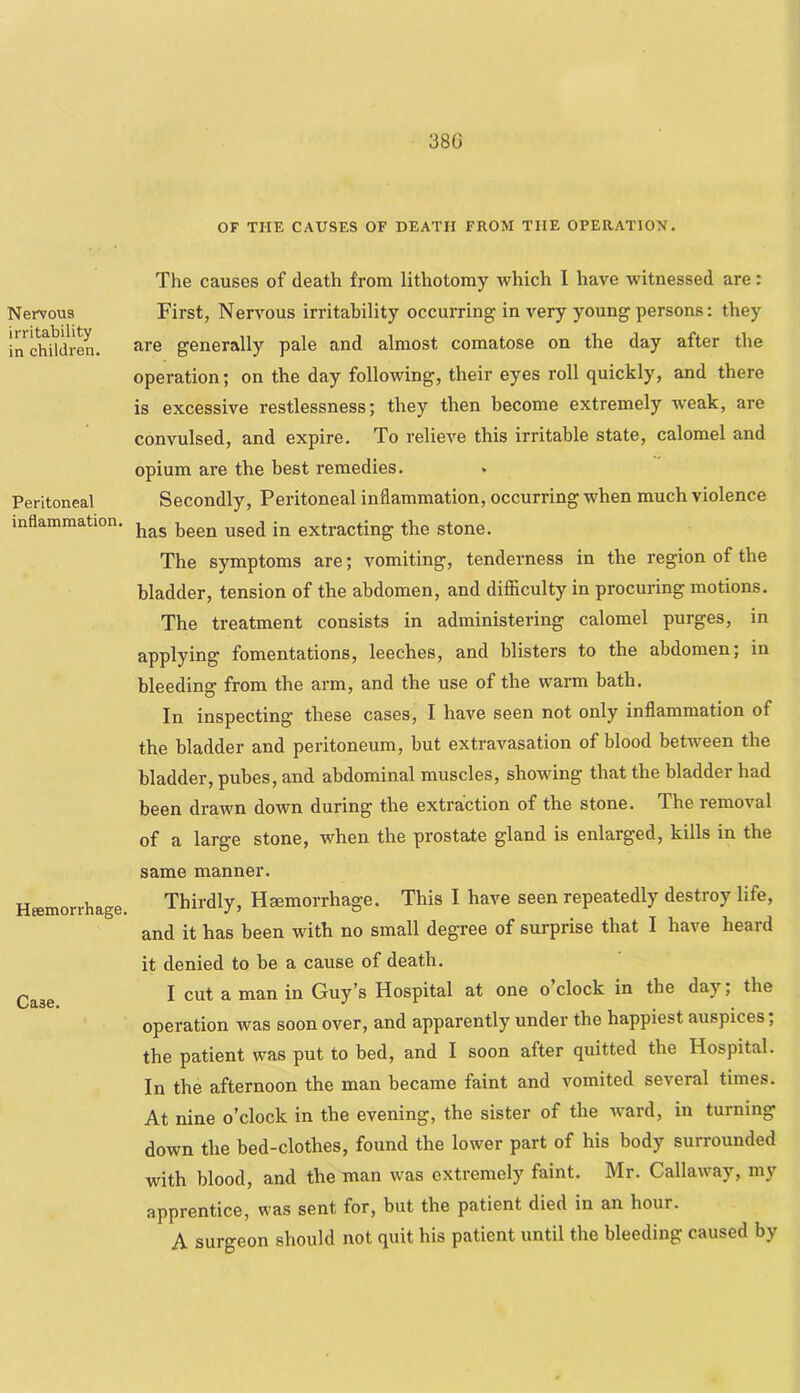 38G Nervous irritability in children. Peritoneal inflammation. Hffimorrhage. Case. OF THE CAUSES OF DEATH FROM THE OPERATION. The causes of death from lithotomy which I have witnessed are: First, Nervous irritability occurring in very young persons: they are generally pale and almost comatose on the day after the operation; on the day following, their eyes roll quickly, and there is excessive restlessness; they then become extremely weak, are convulsed, and expire. To relieve this irritable state, calomel and opium are the best remedies. Secondly, Peritoneal inflammation, occurring when much violence has been used in extracting the stone. The symptoms are; vomiting, tenderness in the region of the bladder, tension of the abdomen, and diflficulty in procuring motions. The treatment consists in administering calomel purges, in applying fomentations, leeches, and blisters to the abdomen; in bleeding from the arm, and the use of the warm bath. In inspecting these cases, I have seen not only inflammation of the bladder and peritoneum, but extravasation of blood between the bladder, pubes, and abdominal muscles, showing that the bladder had been drawn down during the extraction of the stone. The removal of a large stone, when the prostate gland is enlarged, kills in the same manner. Thirdly, Hsemorrhage. This I have seen repeatedly destroy life, and it has been with no small degree of surprise that I have heard it denied to be a cause of death. I cut a man in Guy’s Hospital at one o’clock in the day; the operation was soon over, and apparently under the happiest auspices; the patient was put to bed, and I soon after quitted the Hospital. In the afternoon the man became faint and vomited several times. At nine o’clock in the evening, the sister of the ward, in turning down the bed-clothes, found the lower part of his body surrounded with blood, and the man was extremely faint. Mr. Callaway, my apprentice, was sent for, but the patient died in an hour. A surgeon should not quit his patient until the bleeding caused by