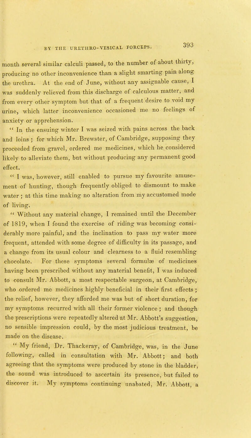 month several similar calculi passed, to the number of about thiity, producing no other inconvenience than a slight smarting pain along the urethra. At the end of June, without any assignable cause, I was suddenly relieved from this discharge of calculous matter, and from every other symptom but that of a frequent desire to void my urine, which latter inconvenience occasioned me no feelings of anxiety or apprehension. “ In the ensuing winter I ivas seized with pains across the back and loins ; for which Mr. Brewster, of Cambridge, supposing they proceeded from gravel, ordered me medicines, which he considered likely to alleviate them, but without producing any permanent good effect. “ I was, however, still enabled to pursue my favourite amuse- ment of hunting, though frequently obliged to dismount to make w'ater ; at this time making no alteration from my accustomed mode of living. “ Without any material change, I remained until the December of 1819, when I found the exercise of riding was becoming consi- derably more painful, and the inclination to pass my water more frequent, attended with some degree of difficulty in its passage, and a change from its usual colour and clearness to a fluid resembling chocolate. For these symptoms several formulae of medicines having been prescribed without any material benefit, I was induced to consult Mr. Abbott, a most respectable surgeon, at Cambridge, who ordered me medicines highly beneficial in their first effects ; the relief, however, they afforded me was but of short duration, for my symptoms recurred with all their former violence ; and though the prescriptions were repeatedly altered at Mr. Abbott’s suggestion, no sensible impression could, by the most judicious treatment, be made on the disease. “ My friend. Dr. Thackeray, of Cambridge, was, in the June follow'ing, called in consultation with Mr. Abbott; and both agreeing that the symptoms were produced by stone in the bladder, the sound was introduced to ascertain its presence, but failed to discover it. My symptoms continuing unabated, Mr. Abbott, a
