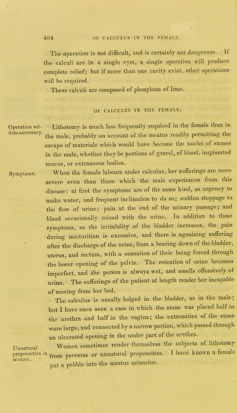 The operation is not difficult, and is certainly not dangerous. If the calculi are in a single cyst, a single operation will produce complete relief; but if more than one cavity exist, other operations will be required. These calculi are composed of phosphate of lime. OF CALCULUS IN THE FEMALE. Operation sel- Lithotomy is much less frequently required in the female than in (iomnecessary. probably on account of the meatus readily permitting the escape of materials which would have become the nuclei of stones in the male, whether they be portions of gravel, of blood, inspissated mucus, or extraneous bodies. Symptoms. When the female labours under calculus, her sufferings are more severe even than those which the male experiences from this disease: at first the symptoms are of the same kind, as urgency to make water, and frequent inclination to do so; sudden stoppage to the ilow of urine; pain at the end of the urinary passage; and blood occasionally mixed with the urine. In addition to these symptoms, as the irritability of the bladder increases, the pain during micturition is excessive, and there is agonizing suffering after the discharge of the urine, from a bearing down of the bladder. Unnatural propensities in women. uterus, and rectum, with a sensation of their being forced through the lower opening of the pelvis. The retention of urine becomes imperfect, and the person is always wet, and smells offensively of urine. The sufferings of the patient at length render her incapable of moving from her bed. The calculus is usually lodged in the bladder, as in the male; but I have once seen a case in which the stone was placed half in the urethra and half in the vagina; the extremities of the stone were large, and connected by a narrow portion, which passed through an ulcerated opening in the under part of the urethra. Women sometimes render themselves the subjects of lithotomy from perverse or unnatural propensities. I have known a female put a pebble into the meatus urinariiis.