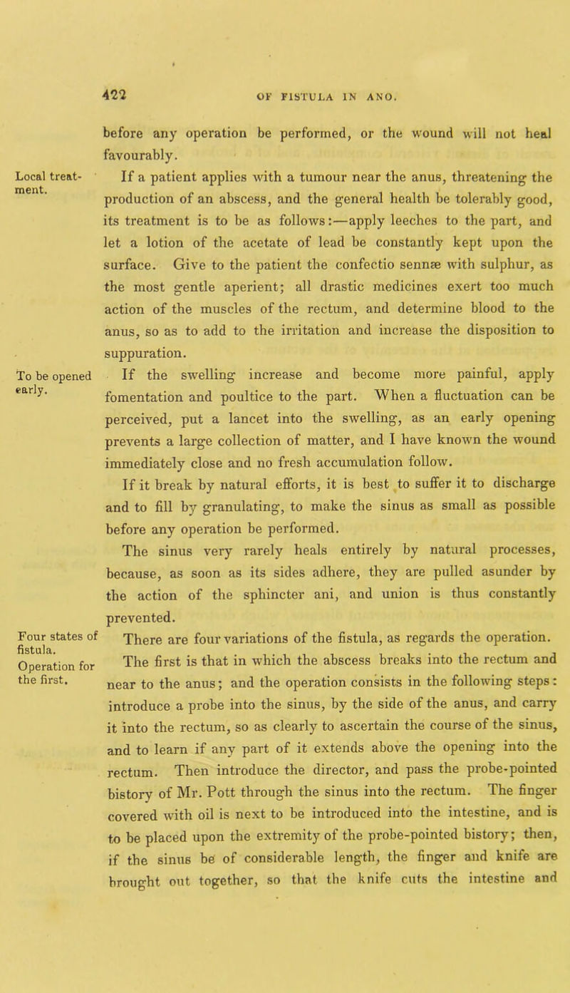 Local treat- ment. To be opened early. Four states of fistula. Operation for the first. before any operation be performed, or the wound will not heal favourably. If a patient applies with a tumour near the anus, threatening the production of an abscess, and the general health be tolerably good, its treatment is to be as follows:—apply leeches to the part, and let a lotion of the acetate of lead be constantly kept upon the surface. Give to the patient the confectio sennm with sulphur, as the most gentle aperient; all drastic medicines exert too much action of the muscles of the rectum, and determine blood to the anus, so as to add to the irritation and increase the disposition to suppuration. If the swelling increase and become more painful, apply fomentation and poultice to the part. When a fluctuation can be perceived, put a lancet into the swelling, as an early opening prevents a large collection of matter, and I have known the wound immediately close and no fresh accumulation follow. If it break by natural efforts, it is best to suffer it to discharge and to fill by granulating, to make the sinus as small as possible before any operation be performed. The sinus very rarely heals entirely by natural processes, because, as soon as its sides adhere, they are pulled asunder by the action of the sphincter ani, and union is thus constantly prevented. There are four variations of the fistula, as regards the operation. The first is that in which the abscess breaks into the rectum and near to the anus; and the operation consists in the following steps: introduce a probe into the sinus, by the side of the anus, and carry it into the rectum, so as clearly to ascertain the course of the sinus, and to learn if any part of it extends above the opening into the rectum. Then introduce the director, and pass the probe-pointed bistory of Mr. Pott through the sinus into the rectum. The finger covered with oil is next to be introduced into the intestine, and is to be placed upon the extremity of the probe-pointed bistory; then, if the sinus be of considerable length, the finger and knife are brought out together, so that the knife cuts the intestine and