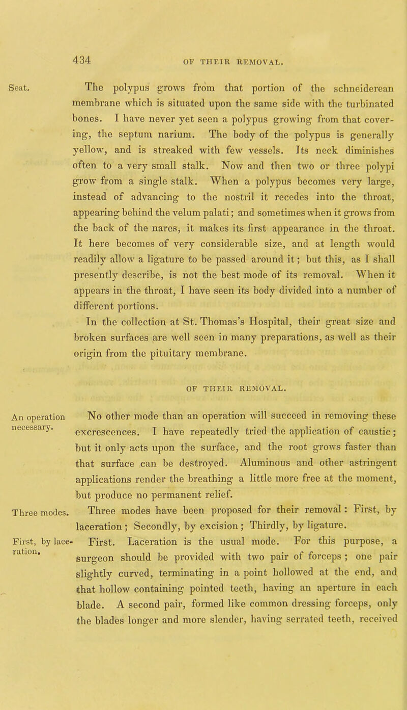 OF TIT El 11 REMOVAE. Seat. An operation necessary. Three modes. First, by lace, ration. The polypus grows from that portion of the schnelderean membrane which is situated upon the same side with the turbinated bones. I have never yet seen a polypus growing from that cover- ing, the septum narium. The body of the polypus is generally yellow, and is streaked with few vessels. Its neck diminishes often to a very small stalk. Now and then two or three polypi grow from a single stalk. When a polypus becomes very large, instead of advancing to the nostril it recedes into the throat, appearing behind the velum palati; and sometimes when it grows from the back of the nares, it makes its first appearance in the throat. It here becomes of very considerable size, and at length would readily allow a ligature to be passed around it; but this, as I shall presently describe, is not the best mode of its removal. When it appears in the throat, I have seen its body divided into a number of different portions. In the collection at St. Thomas’s Hospital, their great size and broken sui-faces are well seen in many preparations, as well as their origin from the pituitary membrane. OF THEIR REMOVAL. No other mode than an operation will succeed in removing these excrescences. I have repeatedly tried the application of caustic; but it only acts upon the surface, and the root grows faster than that surface can be destroyed. Aluminous and other astringent applications render the breathing a little more free at the moment, but produce no permanent relief. Three modes have been proposed for their removal: First, by laceration; Secondly, by excision; Thirdly, by ligature. • First. Laceration is the usual mode. For this purpose, a surgeon should be provided with two pair of forceps ; one pair slightly curved, terminating in a point hollowed at the end, and that hollow containing pointed teeth, having an aperture in each blade. A second pair, formed like common dressing forceps, only the blades longer and more slender, having serrated teeth, received