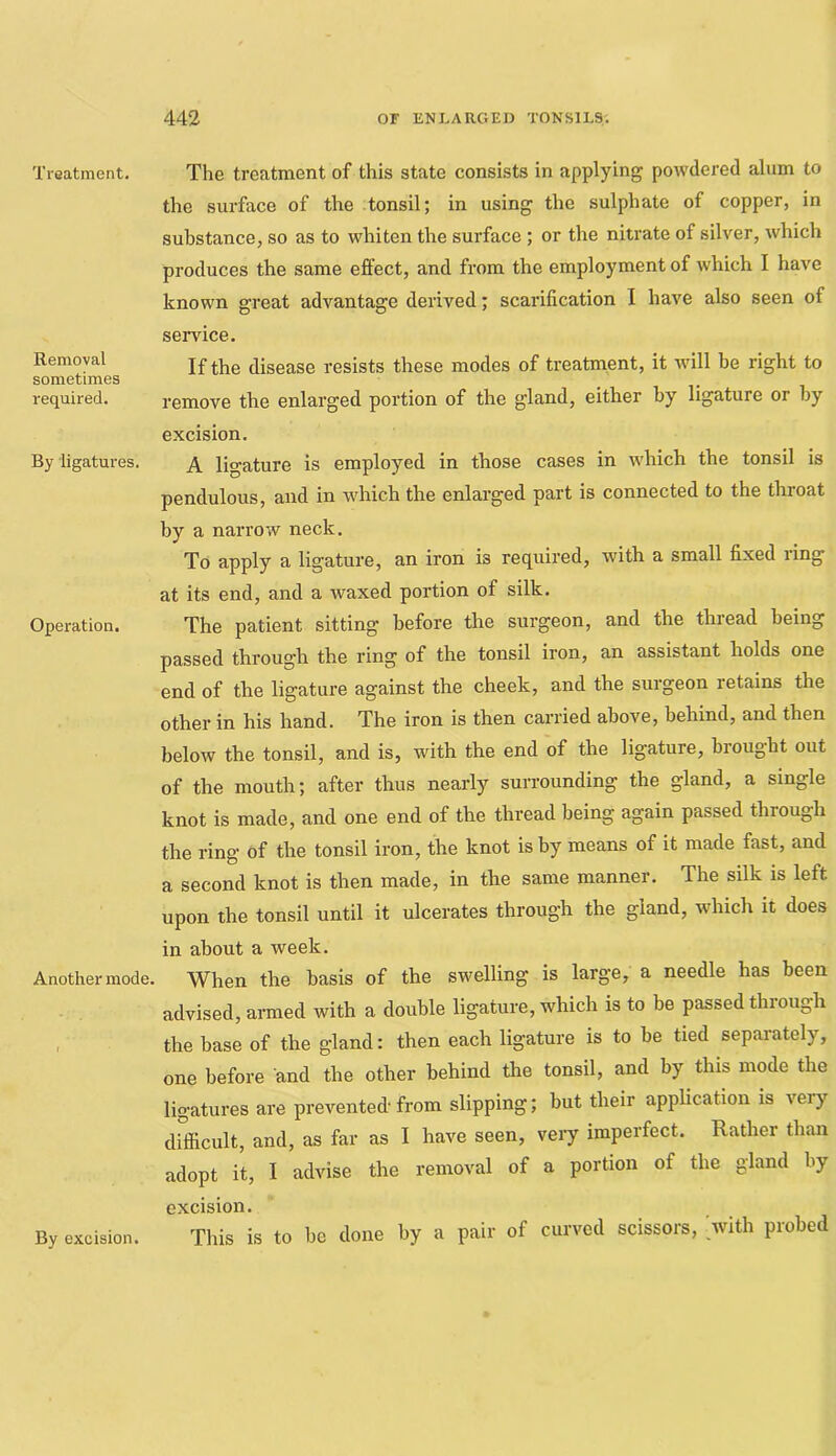 Treatment. Removal sometimes required. By ligatures. Operation. Another mode. The treatment of this state consists in applying powdered alum to the surface of the tonsil; in using the sulphate of copper, in substance, so as to whiten the surface; or the nitrate of silver, which produces the same effect, and from the employment of which I have known great advantage derived; scarification I have also seen of service. If the disease resists these modes of treatment, it will be right to remove the enlarged portion of the gland, either by ligature or by excision. A ligature is employed in those cases in which the tonsil is pendulous, and in which the enlarged part is connected to the throat by a narrow neck. To apply a ligature, an iron is required, with a small fixed ring at its end, and a waxed portion of silk. The patient sitting before the surgeon, and the thread being passed through the ring of the tonsil iron, an assistant holds one end of the ligature against the cheek, and the surgeon retains the other in his hand. The iron is then carried above, behind, and then below the tonsil, and is, with the end of the ligature, brought out of the mouth; after thus nearly surrounding the gland, a single knot is made, and one end of the thread being again passed through the ring of the tonsil iron, the knot is by means of it made fast, and a second knot is then made, in the same manner. The silk is left upon the tonsil until it ulcerates through the gland, which it does in about a week. When the basis of the swelling is large, a needle has been advised, amed with a double ligature, which is to be passed through the base of the gland: then each ligature is to be tied separately, one before and the other behind the tonsil, and by this mode the ligatures are prevented-from slipping; but their application is very difficult, and, as far as I have seen, veiy imperfect. Rather than adopt it, I advise the removal of a portion of the gland by excision. This is to be done by a pair of curved scissors, _with probed By excision.