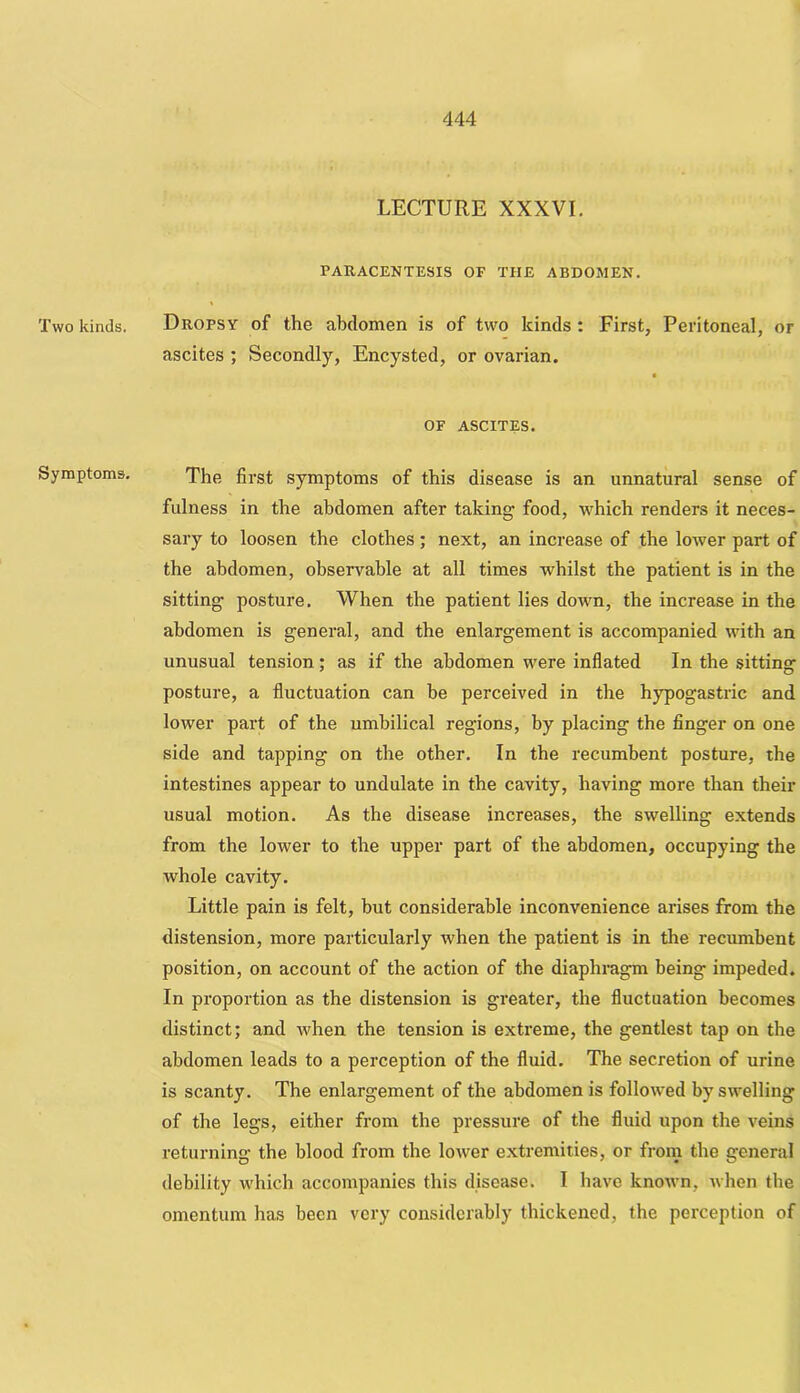 Two kinds. Symptoms. LECTURE XXXVI. PARACENTESIS OF THE ABDOMEN. Dropsy of the abdomen is of two kinds: First, Peritoneal, or ascites ; Secondly, Encysted, or ovarian. t OF ASCITES. The first symptoms of this disease is an unnatural sense of fulness in the abdomen after taking food, which renders it neces- sary to loosen the clothes; next, an increase of the lower part of the abdomen, observable at all times whilst the patient is in the sitting posture. When the patient lies down, the increase in the abdomen is general, and the enlargement is accompanied with an unusual tension; as if the abdomen were inflated In the sitting posture, a fluctuation can be perceived in the hypogastric and lower part of the umbilical regions, by placing the finger on one side and tapping on the other. In the recumbent posture, the intestines appear to undulate in the cavity, having more than their usual motion. As the disease increases, the swelling extends from the lower to the upper part of the abdomen, occupying the whole cavity. Little pain is felt, but considerable inconvenience arises from the distension, more particularly when the patient is in the recumbent position, on account of the action of the diaphragm being impeded. In proportion as the distension is greater, the fluctuation becomes distinct; and when the tension is exti'eme, the gentlest tap on the abdomen leads to a perception of the fluid. The secretion of urine is scanty. The enlargement of the abdomen is followed by swelling of the legs, either from the pressure of the fluid upon the veins returning the blood from the lower extremities, or frorn the general debility wdiich accompanies this disease. I have known, when the omentum has been very considerably thickened, the perception of