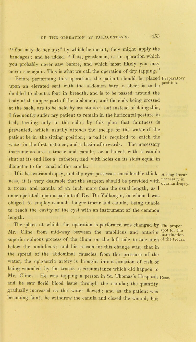 “You may do her up;” by which he meant, they might apply the bandages; and he added, “ This, gentlemen, is an operation which you probably never saw before, and which most likely you may never see again. This is what we call the operation of dry tapping.” Before performing this operation, the patient should be placed Preparatory upon an elevated seat Avith the abdomen bare, a sheet is to be doubled to about a foot in breadth, and is to be passed around the body at the upper part of the abdomen, and the ends being crossed at the back, are to be held by assistants ; but instead of doing this, I frequently suffer my patient to remain in the horizontal posture in bed, turning only to the side ; by this plan that faintness is prevented, which usually attends the escape of the water if the patient be in the sitting position; a pail is required to catch the water in the first instance, and a basin afterwards. The necessary instruments are a trocar and canula, or a lancet, Avith a canula shut at its end like a catheter, and with holes on its sides equal in diameter to the canal of the canula. « If it be ovarian dropsy, and the cyst possesses considerable thick- A long trocar ness, it is very desirable that the surgeon should be provided with a trocar and canula of an inch more than the usual length, as I once operated upon a patient of Dr. De Vallangin, in ivhom I was obliged to employ a much longer trocar and canula, being unable to reach the cavity of the cyst with an instrument of the common length. The place at which the operation is performed was changed by The proper Mr. Cline from mid-way between the umbilicus and anterior introduction superior spinous process of the ilium on the left side to one inch f the trocar, below the umbilicus ; and his reason for this change was, that in the spread of the abdominal muscles from the. pressure of the water, the epigastric artery is brought into a situation of risk of being wounded by the trocar, a circumstance which did happen to Mr. Cline. He Avas tapping a person in St. Thomas’s Hospital, Case, and he saw florid blood issue through the canula; the quantity gradually increased as the water flowed; and as the patient was becoming faint, he withdrew the canula and closed the wound,, but