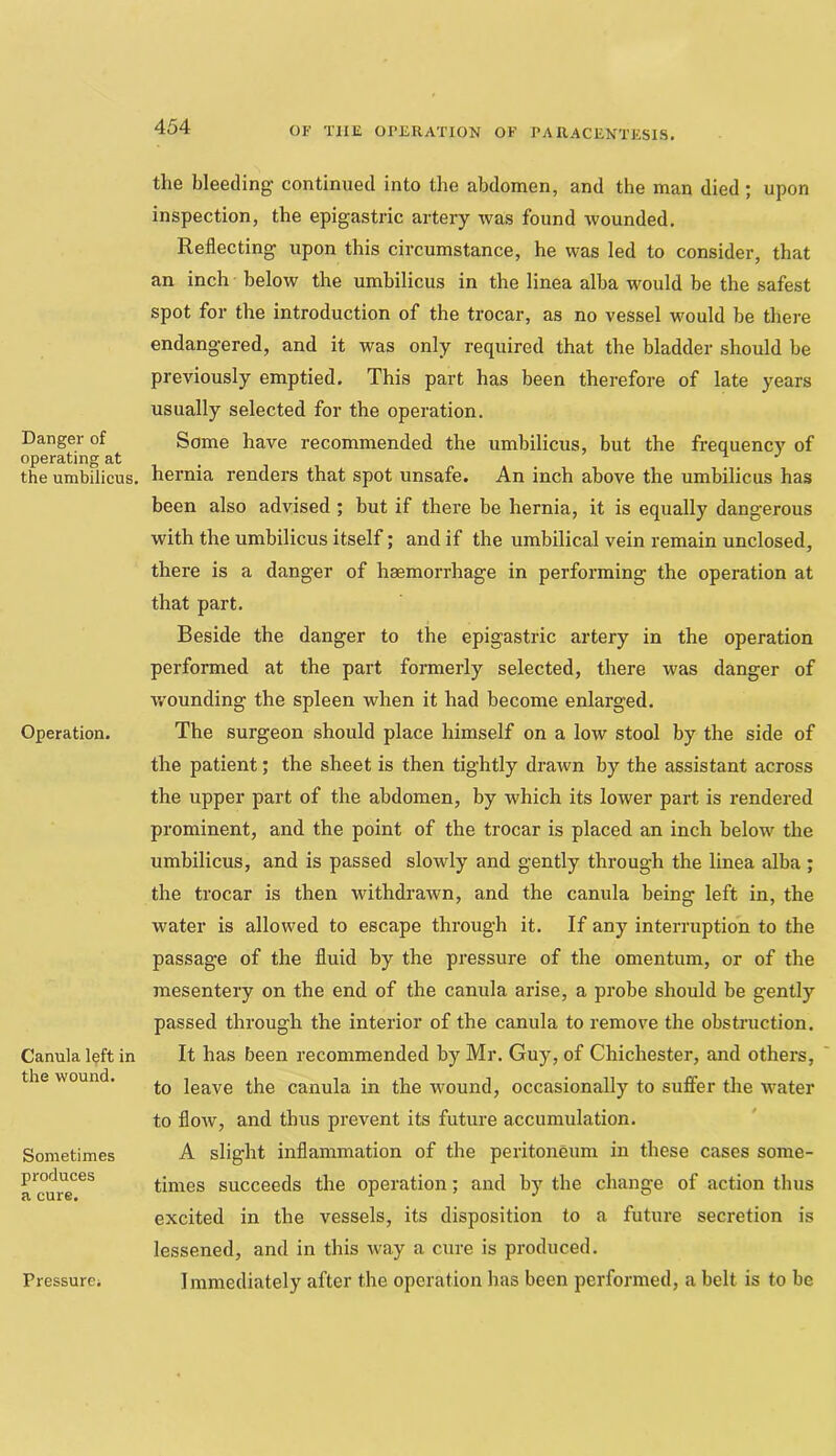 Danger of operating at the umbilicus. Operation. Canula left in the wound. Sometimes produces a cure. the bleeding continued into the abdomen, and the man died; upon inspection, the epigastric artery was found wounded. Reflecting upon this circumstance, he was led to consider, that an inch below the umbilicus in the linea alba would be the safest spot for the introduction of the trocar, as no vessel would be there endangered, and it was only required that the bladder should be previously emptied. This part has been therefore of late years usually selected for the operation. Some have recommended the umbilicus, but the frequency of hernia renders that spot unsafe. An inch above the umbilicus has been also advised ; but if there be hernia, it is equally dangerous with the umbilicus itself; and if the umbilical vein remain unclosed, there is a danger of haemorrhage in performing the operation at that part. Beside the danger to the epigastric artery in the operation performed at the part formerly selected, there was danger of wounding the spleen when it had become enlarged. The surgeon should place himself on a low stool by the side of the patient; the sheet is then tightly drawn by the assistant across the upper part of the abdomen, by which its lower part is rendered prominent, and the point of the trocar is placed an inch below the umbilicus, and is passed slowly and gently through the linea alba ; the trocar is then withdrawn, and the canula being left in, the water is allowed to escape through it. If any interruption to the passage of the fluid by the pressure of the omentum, or of the mesentery on the end of the canula arise, a probe should be gently passed through the interior of the canula to remove the obstruction. It has been recommended by Mr. Guy, of Chichester, and others, to leave the canula in the wound, occasionally to suffer the water to flow, and thus prevent its future accumulation. A slight inflammation of the peritoneum in these cases some- times succeeds the operation; and by the change of action thus excited in the vessels, its disposition to a future secretion is lessened, and in this way a cure is produced. Immediately after the operation has been performed, a belt is to be Pressure;