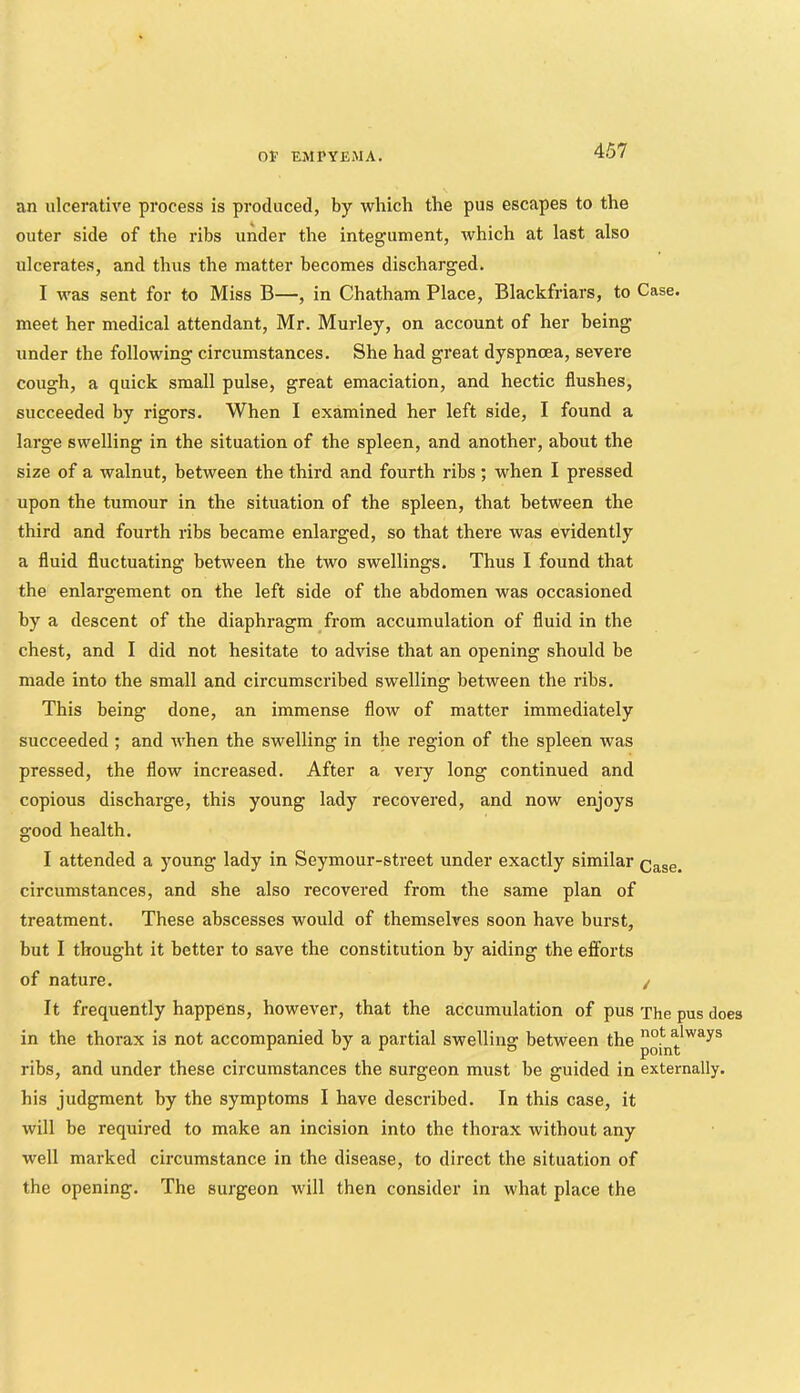 an ulcerative process is produced, by which the pus escapes to the outer side of the ribs under the integument, which at last also ulcerates, and thus the matter becomes discharged. I was sent for to Miss B—, in Chatham Place, Blackfriars, to Case, meet her medical attendant, Mr. Murley, on account of her being under the following circumstances. She had great dyspnoea, severe cough, a quick small pulse, great emaciation, and hectic flushes, succeeded by rigors. When I examined her left side, I found a large swelling in the situation of the spleen, and another, about the size of a walnut, between the third and fourth ribs; when I pressed upon the tumour in the situation of the spleen, that between the third and fourth ribs became enlarged, so that there was evidently a fluid fluctuating between the two swellings. Thus I found that the enlargement on the left side of the abdomen was occasioned by a descent of the diaphragm from accumulation of fluid in the chest, and I did not hesitate to advise that an opening should be made into the small and circumscribed swelling between the ribs. This being done, an immense flow of matter immediately succeeded ; and when the swelling in the region of the spleen was pressed, the flow increased. After a veiy long continued and copious discharge, this young lady recovered, and now enjoys good health. I attended a young lady in Seymour-street under exactly similar Case, circumstances, and she also recovered from the same plan of treatment. These abscesses would of themselves soon have burst, but I thought it better to save the constitution by aiding the efforts of nature. / It frequently happens, however, that the accumulation of pus The pus does in the thorax is not accompanied by a partial swelling between the ribs, and under these circumstances the surgeon must be guided in externally, his judgment by the symptoms I have described. In this case, it will be required to make an incision into the thorax without any well marked circumstance in the disease, to direct the situation of the opening. The surgeon will then consider in what place the