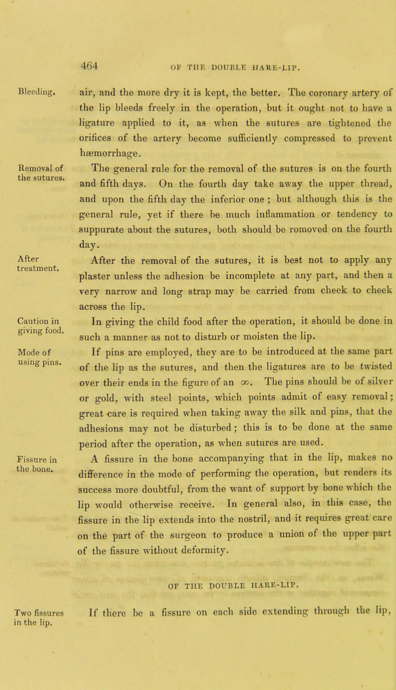 OK TIIR nOUr.hK IIARE-UP, Bleeding. Removal of the sutures. After treatment. Caution in giving food. Mode of using pins. Fissure in the bone. Two fissures in the lip. air, and the more dry it is kept, the better. The coronary artery of the lip bleeds freely in the operation, but it ought not to have a ligature applied to it, as when the sutures are tightened the orifices of the artery become sufficiently compressed to prevent haemorrhage. The general rule for the removal of the sutures is on the fourth and fifth days. On the fourth day take away the upper thread, and upon the fifth day the inferior one ; but although this is the general rule, yet if there be much inflammation or tendency to suppurate about the sutures, both should be removed on the fourth day. After the removal of the sutures, it is best not to apply any plaster unless the adhesion be incomplete at any part, and then a very narrow and long strap may be carried from cheek to cheek across the lip. In giving the child food after the operation, it should be done in such a manner as not to disturb or moisten the lip. If pins are employed, they are to be introduced at the same part of the lip as the sutures, and then the ligatures are to be twisted over their ends in the figure of an oo. The pins should be of silver or gold, with steel points, which points admit of easy removal; great care is required when taking away the silk and pins, that the adhesions may not be disturbed; this is to be done at the same period after the operation, as when sutures are used. A fissure in the bone accompanying that in the lip, makes no difference in the mode of performing the operation, but renders its success more doubtful, from the want of support by bone which the lip would othei’wise receive. In general also, in this case, the fissure in the lip extends into the nostril, and it requires great care on the part of the surgeon to produce a union of the upper part of the fissure without deformity. OF THE DOUBLE HARE-LIP. If there he a fissure on each side extending through the lip,