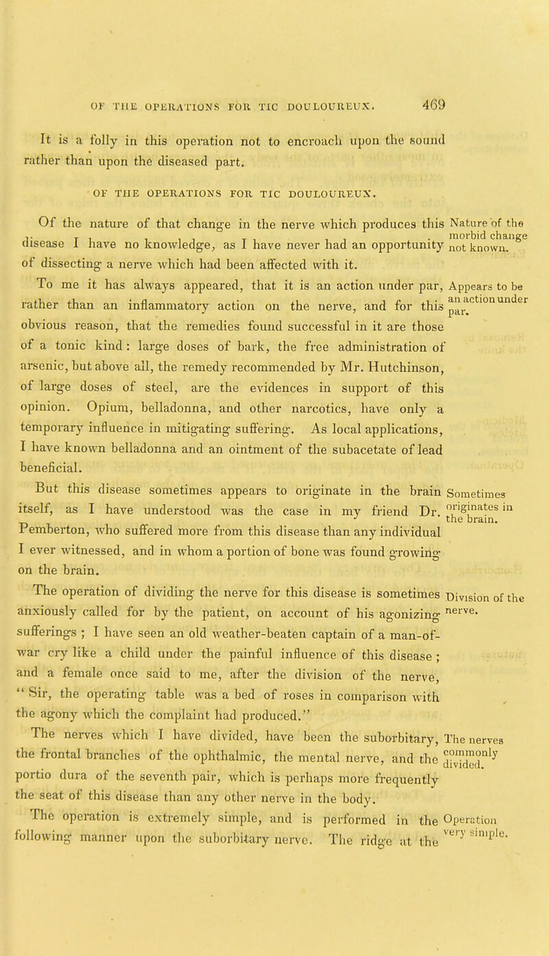 It is a folly in this operation not to encroach upon the sound rather than upon the diseased part. OK THE OPERATIONS FOR TIC DOULOUREUX. Of the nature of that change in the nerve which produces this Nature of the ]■ T I 111 T 1 11 • morbid change disease 1 nave no knowledge, as 1 have never had an opportunity not known. of dissecting a nerve which had been affected with it. To me it has always appeared, that it is an action under par, Appears to be rather than an inflammatory action on the nerve, and for this obvious reason, that the remedies found successful in it are those of a tonic kind: large doses of bark, the free administration of arsenic, but above all, the remedy recommended by Mr. Hutchinson, of large doses of steel, are the evidences in support of this opinion. Opium, belladonna, and other narcotics, have only a temporaiy influence in mitigating suffering. As local applications, I have known belladonna and an ointment of the subacetate of lead beneficial. But this disease sometimes appears to originate in the brain Sometimes itself, as I have understood was the case in my friend Dr. •' the brain. Pemberton, who suffered more from this disease than any individual I ever witnessed, and in whom a portion of bone was found gTowing- on the brain. The operation of dividing the nerve for this disease is sometimes Division of the anxiously called for by the patient, on account of his agonizing sufferings ; I have seen an old weather-beaten captain of a man-of- war cry like a child under the painful influence of this disease ; and a female once said to me, after the division of the nerve, “ Sir, the operating table was a bed of roses in comparison with the agony which the complaint had produced.” The nerves which I have divided, have been the suhorbitary. The nerves the frontal branches of the ophthalmic, the mental nerve, and the j°v7dcd'^ portio dura of the seventh pair, which is perhaps more frequently the seat ot this disease than any other nerve in the body. The operation is extremely simple, and is performed in the Operation following manner upon the suhorbitary nerve. The ridge at the