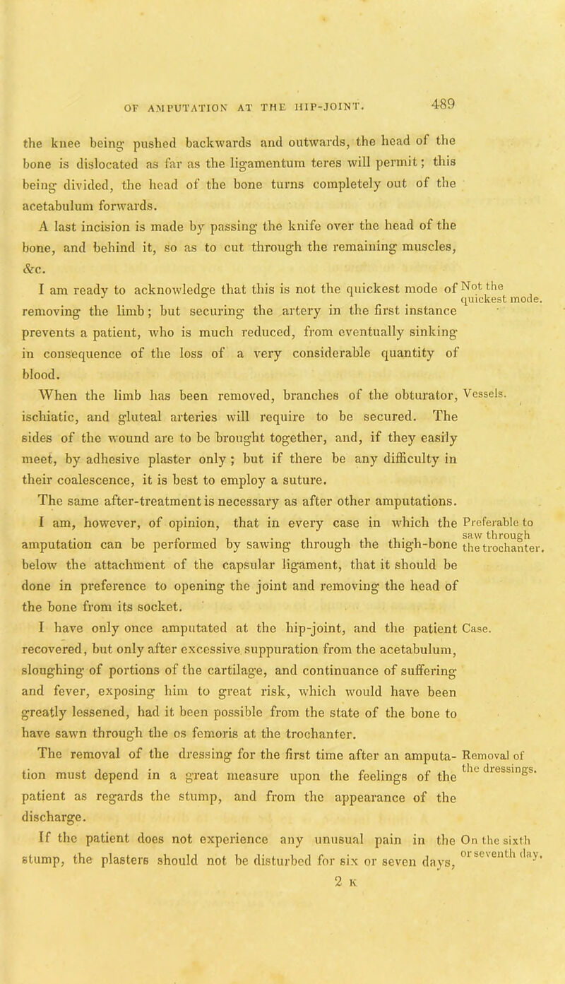 the knee being; pushed backwards and outwards, the head of the bone is dislocated as far as the ligamentum teres will permit; this being divided, the head of the bone turns completely out of the acetabulum forwards. A last incision is made by passing the knife over the head of the bone, and behind it, so as to cut through the remaining muscles, &c. I am ready to acknowledge that this is not the quickest mode of Not the _ quickest mode. removing the limb; but securing the artery in the first instance prevents a patient, who is much reduced, from eventually sinking- in consequence of the loss of a very considerable quantity of blood. When the limb has been removed, branches of the obturator. Vessels, ischiatic, and gluteal arteries will require to be secured. The sides of the wound are to be brought together, and, if they easily meet, by adhesive plaster only; but if there be any difficulty in their coalescence, it is best to employ a suture. The same after-treatment is necessary as after other amputations. I am, however, of opinion, that in every case in which the Preferable to amputation can be performed by sawing through the thigh-bone th^tiochanter. below the attachment of the capsular ligament, that it should be done in preference to opening the joint and removing the head of the bone from its socket. I have only once amputated at the hip-joint, and the patient Case, recovered, but only after excessive suppuration from the acetabulum, sloughing of portions of the cartilage, and continuance of suffering and fever, exposing him to great risk, which would have been greatly lessened, had it been possible from the state of the bone to have sawn through the os femoris at the trochanter. The removal of the dressing for the first time after an amputa- Removal of tion must depend in a great measure upon the feelings of the dressings, patient as regards the stump, and from the appearance of the discharge. If the patient does not experience any unusual pain in the On the sixth stump, the plasters should not be disturbed for six or seven days, 2 K