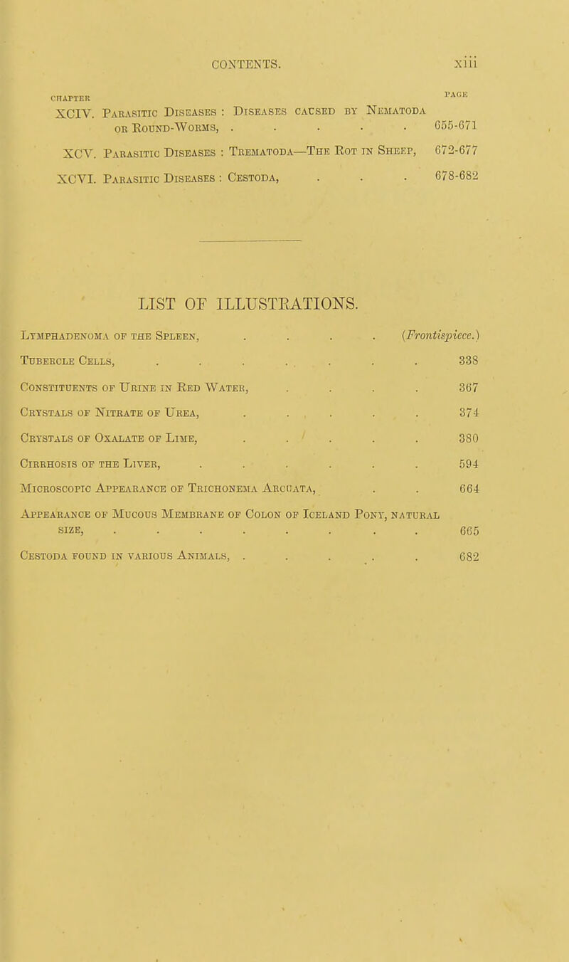 CITAPTER PAGE XCIV. Parasitic Diseases : Diseases caused by Nematoda ok Round-Worms, ..... C55-C71 XCV. Parasitic Diseases : Trematoda—The Rot in Sheep, 672-677 XCVI. Parasitic Diseases : Cestoda, . . . 678-682 LIST OF ILLUSTRATIONS. Lymphadenoma of the Spleen, .... (Frontispiece.) Tubercle Cells, . . . ... . . 338 Constituents of Urine in Red Water, . . . . 367 Crystals or Nitrate of Urea, . . . . . 374 Crystals of Oxalate of Lime, ..... 380 Cirrhosis of the Liver, ...... 594 Microscopic Appearance of Trichonema Arcijata, . . 664 Appearance of Mucous Membrane of Colon of Iceland Pony, natural size, ........ 665 Cestoda found in various Animals, ..... 682