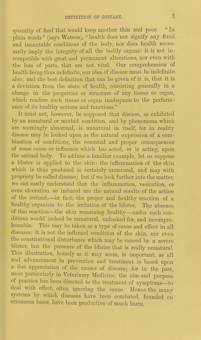 quantity of food that would keep another thin and poor.  In plain words  (says Watson),  health does not signify any fixed and immutable conditions of the body, nor does health neces- sarily imply the integrity of all the bodily organs: it is not in- compatible with great and permanent alterations, nor even with the loss of parts, that are not vital. Our comprehension of health being thus indefinite, our idea of disease must be indefinite also; and the best definition that can be given of it is, that it is a deviation from the state of health, consisting generally in a change in the properties or structure of any tissue or organ, which renders such tissue or organ inadequate to the perform- ance of its healthy actions and functions. It must not, however, be supposed that disease, as exhibited by an unnatural or morbid condition, and by phenomena which are seemingly abnormal, is unnatural in itself, for in reality disease may be looked upon as the natural expression of a com- bination of conditions, the essential and proper consequences of some cause or influence which has acted, or is acting, upon the animal body. To adduce a familiar example, let us suppose a blister is applied to the skin: the inflammation of the skin which is thus produced is certainly unnatural, and may with propriety be called disease; but if we look further into the matter, we can easily understand that the inflammation, vesication, or even ulceration so induced are the natural results of the action of the irritant,—in fact, the proper and healthy reaction of a healthy organism to the irritation of the blister. The absence of this reaction—the skin remaining healthy—under such con- ditions would indeed be unnatural, unlooked for, and incompre- hensible. This may be taken as a type of cause and effect in all diseases: it is not the inflamed condition of the skin, nor even the constitutional disturbance which may be caused by a severe blister, but the presence of the blister that is really unnatural. This illustration, homely as it may seem, is important, as all real advancement in prevention and treatment is based upon a due appreciation of the causes of disease; for in the past, more particularly in Veterinary Medicine, the aim and purpose of practice has been directed to the treatment of symptoms—to deal with effect, often ignoring the cause. Hence the many systems by which diseases have been combated, founded on erroneous bases, have been productive of much harm.