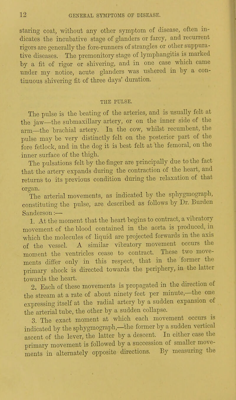 staring coat, without any other symptom of disease, often in- dicates the incubative stage of glanders or farcy, and recurrent rigors are generally the fore-runners of strangles or other suppura- tive diseases. The premonitory stage of lymphangitis is marked by a fit of rigor or shivering, and in one case which came under my notice, acute glanders was ushered in by a con- tinuous shivering fit of three days' duration. THE PULSE. The pulse is the beating of the arteries, and is usually felt at the jaw—the submaxillary artery, or on the inner side of the arm—the brachial artery. In the cow, whilst recumbent, the pulse may be very distinctly felt on the posterior part of the fore fetlock, and in the dog it is best felt at the femoral, on the inner surface of the thigh. The pulsations felt by the finger are principally due to the fact that the artery expands during the contraction of the heart, and returns to its previous condition during the relaxation of that organ The arterial movements, as indicated by the sphygmograph, constituting the pulse, are described as foUows by Dr. Burden Sanderson:— 1. At the moment that the heart begins to contract, a vibratory movement of the blood contained in the aorta is produced, in which the molecules of liquid are projected forwards in the axis of the vessel. A similar vibratory movement occurs the moment the ventricles cease to contract. These two move- ments differ only in this respect, that in the former the primary shock is directed towards the periphery, in the lattei towards the heart. 2. Each of these movements is propagated in the direction of the stream at a rate of about ninety feet per minute—the one expressing itself at the radial artery by a sudden expansion of the arterial tube, the other by a sudden collapse. 3. The exact moment at which each movement occurs is indicated by the sphygmograph,—the former by a sudden vertical ascent of the lever, the latter by a descent. In either case the primary movement is followed by a succession of smaller move- ments in alternately opposite directions. By measuring the