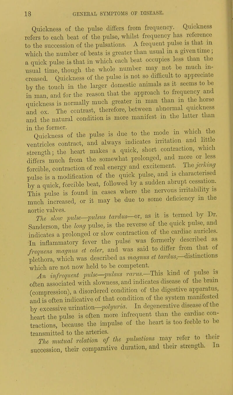 Quickness of the pulse differs from frequency. Quickness refers to each beat of the pulse, whilst frequency has reference to the succession of the pulsations. A frequent pulse is that in which the number of beats is greater than usual in a given time; a quick pulse is that in which each beat occupies less than the usual time, though the whole number may not be much in- creased. Quickness of the pulse is not so difficult to appreciate by the touch in the larger domestic animals as it seems to be in man, and for the reason that the approach to frequency and quickness is normally much greater in man than in the horse and ox The contrast, therefore, between abnormal quickness and the natural condition is more manifest in the latter than in the former. . . , Quickness of the pulse is due to the mode m which the ventricles contract, and always indicates irritation and little strength; the heart makes a quick, short contraction, which differs much from the somewhat prolonged, and more or less forcible, contraction of real energy and excitement. The jerking pulse is a modification of the quick pulse, and is characterised by a quick, forcible beat, followed by a sudden abrupt cessation. This pulse is found in cases where the nervous imtabdity is much increased, or it may be due to some deficiency m the aortic valves. . The slow pulse—pulsus tardus—-or, as it is termed by Dr. Sanderson, the long pulse, is the reverse of the quick pulse, and indicates a prolonged or slow contraction of the cardiac auricles. In inflammatory fever the pulse was formerly described as frequens magnus et celer, and was said to differ from that of plethora, which was described as magnus et tardus—distinctions which are not now held to be competent. An infrequent pulse—pulsus rants.—This kind of pulse is often associated with slowness, and indicates disease of the brain (compression), a disordered condition of the digestive apparatus, and is often indicative of that condition of the system manifested by excessive urination—pofy«W«, In degenerative disease of the heart the pulse is often more infrequent than the cardiac con- tractions, because the impulse of the heart is too feeble to be transmitted to the arteries. . The mutual relation of the pulsations may refer to their succession, their comparative duration, and their strength. In