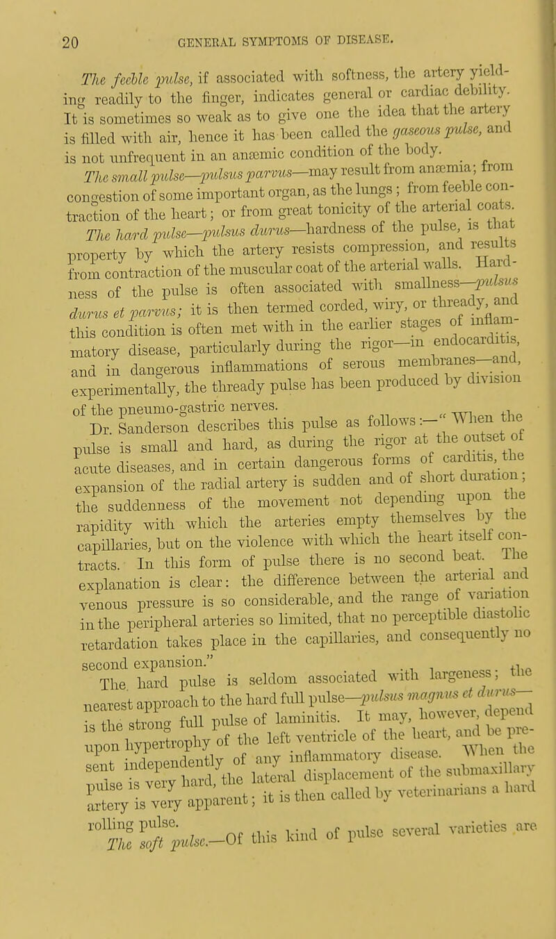 The feeble pulse, if associated with softness, the artery yield- in- readily to the finger, indicates general or cardiac debility. It is sometimes so weak as to give one the idea that the artery is filled with air, hence it has been called the gaseous pulse, and is not infrequent in an anamiic condition of the body. _ The small pulse-pulsus parms-mzy result from anemia; from conoestion of some important organ, as the lungs ; from feeble con- traction of the heart; or from great tonicity of the arterial coats The hard pnlse-puhus ctos-hardness of the pulse is that property by which the artery resists compression, and results from contraction of the muscular coat of the arterial walls. Har« 1 - ness of the pulse is often associated with smaUness--^^ duruset parvus; it is then termed corded wiry or thready and this condition is often met with in the earlier stages of mflam matory disease, particularly during the rigor-in endocarditis, and in dangerous inflammations of serous membranes-and, experimentally, the thready pulse has been produced by division of the pneumo-gastric nerves. Dr Sanderson describes this pulse as follows:- When the pulse is small and hard, as during the rigor at the outset o Lute diseases, and in certain dangerous forms of carditis the, expansion of the radial artery is sudden and of short duration the suddenness of the movement not depending upon the rapidity with which the arteries empty themselves by the capillaries, but on the violence with which the heart itself con- tracts In this form of pulse there is no second beat. I lie explanation is clear: the difference between the arterial and venous pressure is so considerable, and the range of variation in the peripheral arteries so limited, that no perceptible diastolic retardation takes place in the capillaries, and consequently no second expansion. , The hard pulse is seldom associated with largeness; the nearest approach to the hard full Wlse-pulsus magmts et dun>s- sTs rot full pulse of laminitis. It may, however depend  t ^rophy'of the left ventricle of the heart, and be Vr - upon ji r j inflammatory disease, \\ hen the o if Sal top— of the suWitay ^SU-or ad. tu of „*. -