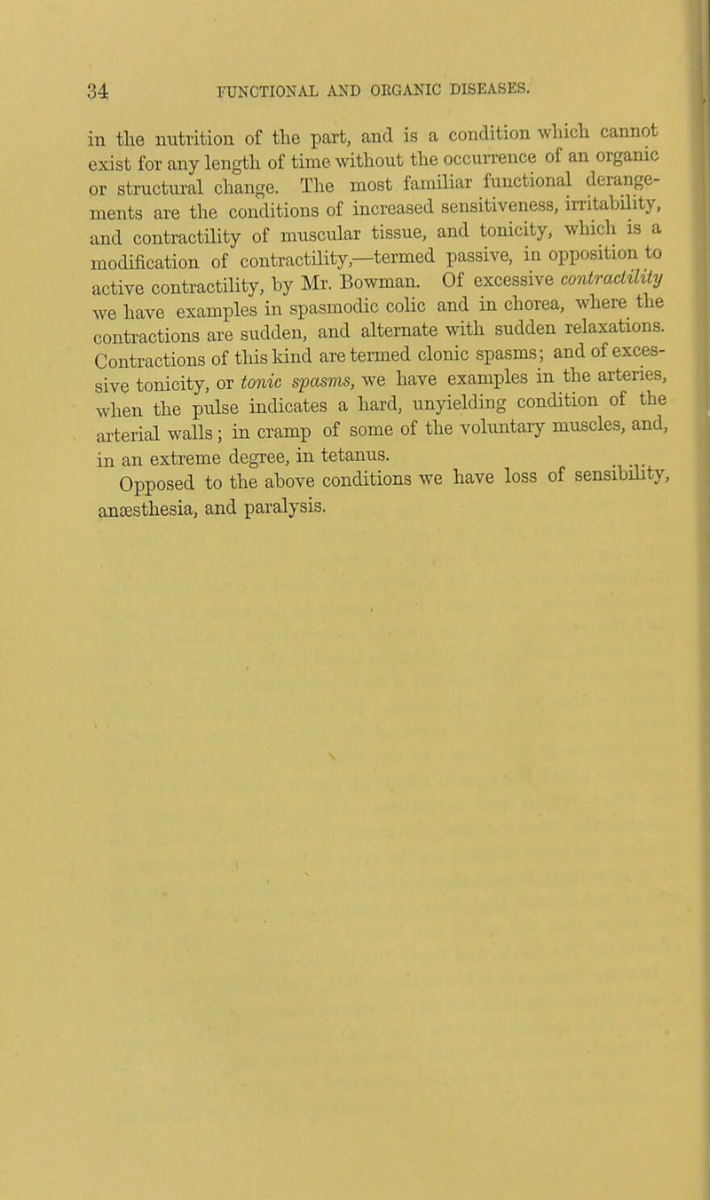 in the nutrition of the part, and is a condition which cannot exist for any length of time without the occurrence of an organic or structural change. The most familiar functional derange- ments are the conditions of increased sensitiveness, irritability, and contractility of muscular tissue, and tonicity, which is a modification of contractility—termed passive, in opposition to active contractility, by Mr. Bowman. Of excessive contractility we have examples in spasmodic colic and in chorea, where the contractions are sudden, and alternate with sudden relaxations. Contractions of this kind are termed clonic spasms; and of exces- sive tonicity, or tonic spasms, we have examples in the arteries, when the pulse indicates a hard, unyielding condition of the arterial walls; in cramp of some of the voluntary muscles, and, in an extreme degree, in tetanus. Opposed to the above conditions we have loss of sensibility, anaesthesia, and paralysis.