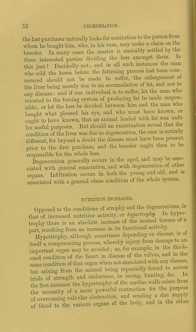 the last purchaser naturally looks for restitution to the person from whom he bought him, who, in his turn, may make a claim on the breeder. In many cases the matter is amicably settled by the three interested parties dividing the loss amongst them. Is this just? Decidedly not; and in all such instances the man who sold the horse before the fattening process had been com- menced should not be made to suffer, the enlargement of the liver bein merely due to an accumulation of fat, and not to any disease: and if one individual is to suffer, let the man who resorted to the forcing system of producing fat be made respon- sible; or let the loss be divided between him and the man who bought what pleased his eye, and who must have known, or oucdrt to have known, that an animal loaded with fat was unfit for°useful purposes. But should an examination reveal that the condition of the liver was due to degeneration, the case is entirely different, for beyond a doubt the disease must have been present prior to the first purchase, and the breeder ought then to be responsible for the whole loss. Defeneration generally occurs in the aged, and may be asso- ciated with general emaciation, and with degeneration of other organs. Infiltration occurs in both the young and old, and is associated with a general obese condition of the whole system. NUTRITION INCREASED. Opposed to the conditions of atrophy and the degenerations, is that of increased nutritive activity, or hypertrophy. In hyper- trophy there is an absolute increase of the normal tissues of a part resulting from an increase in its functional activity. Hypertrophy, although sometimes depending on disease, is ot itself a compensating process, whereby injury from damage to an important organ maybe avoided; as, for example, m the thick- ened condition of the heart in disease of the valves, and m the same condition of that organ when not associated with any disease, but arising from the animal being repeatedly forced to severe trials of strength and endurance, in racing, hunting, &c. In the first instance the hypertrophy of the cardiac walls arises from the necessity of a more powerful contraction for the purpose of overcoming valvular obstruction, and sending a due supply of blood to the various organs of the body, and in the other