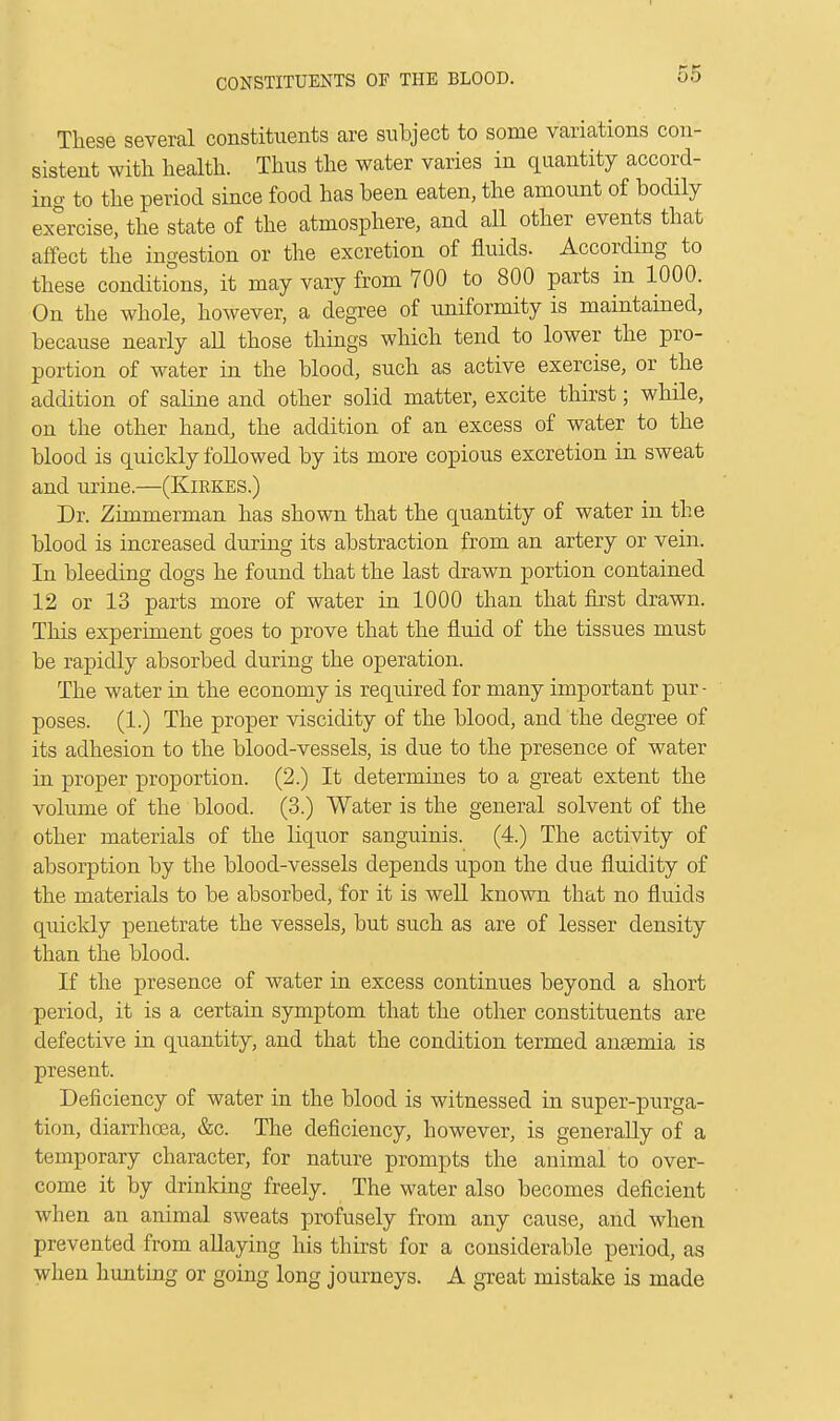 CONSTITUENTS OF THE BLOOD. These several constituents are subject to some variations con- sistent with health. Thus the water varies in quantity accord- ing to the period since food has been eaten, the amount of bodily exercise, the state of the atmosphere, and all other events that affect the ingestion or the excretion of fluids. According to these conditions, it may vary from 700 to 800 parts in 1000. On the whole, however, a degree of uniformity is maintained, because nearly all those things which tend to lower the pro- portion of water in the blood, such as active exercise, or the addition of saline and other solid matter, excite thirst; while, on the other hand, the addition of an excess of water to the blood is quickly followed by its more copious excretion in sweat and urine.—(Kirkes.) Dr. Zimmerman has shown that the quantity of water in the blood is increased during its abstraction from an artery or vein. In bleeding dogs he found that the last drawn portion contained 12 or 13 parts more of water in 1000 than that first drawn. This experiment goes to prove that the fluid of the tissues must be rapidly absorbed during the operation. The water in the economy is required for many important pur - poses. (1.) The proper viscidity of the blood, and the degree of its adhesion to the blood-vessels, is due to the presence of water in proper proportion. (2.) It determines to a great extent the volume of the blood. (3.) Water is the general solvent of the other materials of the liquor sanguinis. (4.) The activity of absorption by the blood-vessels depends upon the due fluidity of the materials to be absorbed, for it is well known that no fluids quickly penetrate the vessels, but such as are of lesser density than the blood. If the presence of water in excess continues beyond a short period, it is a certain symptom that the other constituents are defective in quantity, and that the condition termed anaemia is present. Deficiency of water in the blood is witnessed in super-purga- tion, diarrhoea, &c. The deficiency, however, is generally of a temporary character, for nature prompts the animal to over- come it by drinking freely. The water also becomes deficient when an animal sweats profusely from any cause, and when prevented from allaying his thirst for a considerable period, as when hunting or going long journeys. A great mistake is made