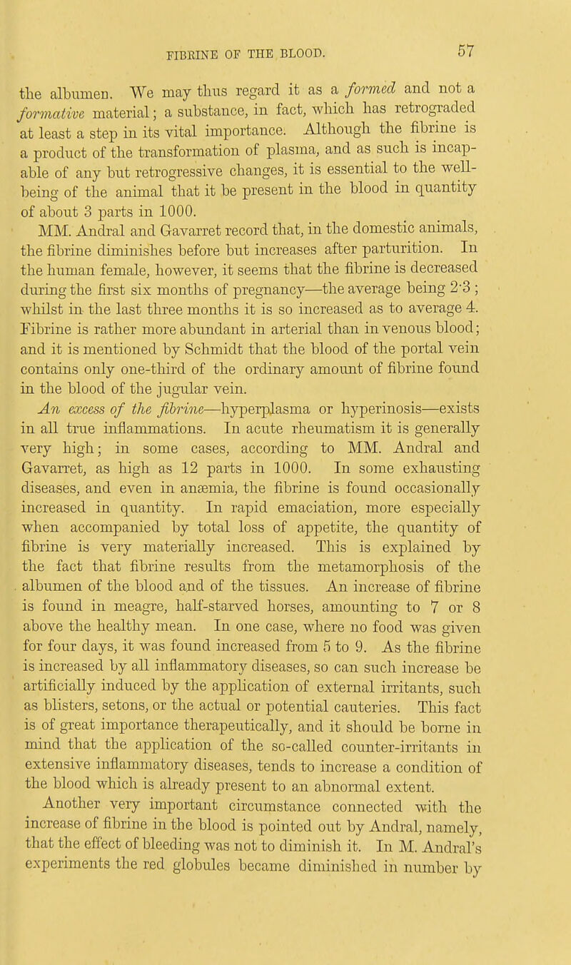 the albumen. We may thus regard it as a formed and not a formative material; a substance, in fact, which has retrograded at least a step in its vital importance. Although the fibrine is a product of the transformation of plasma, and as such is incap- able of any but retrogressive changes, it is essential to the well- being of the animal that it be present in the blood in quantity of about 3 parts in 1000. MM. Andral and Gavarret record that, in the domestic animals, the fibrine diminishes before but increases after parturition. In the human female, however, it seems that the fibrine is decreased during the first six months of pregnancy—the average being 2-3 ; whilst in the last three months it is so increased as to average 4. Fibrine is rather more abundant in arterial than in venous blood; and it is mentioned by Schmidt that the blood of the portal vein contains only one-third of the ordinary amount of fibrine found in the blood of the jugular vein. An excess of the fibrine—hyperplasma or hyperinosis—exists in all true inflammations. In acute rheumatism it is generally very high; in some cases, according to MM. Andral and Gavarret, as high as 12 parts in 1000. In some exhausting diseases, and even in ansemia, the fibrine is found occasionally increased in quantity. In rapid emaciation, more especially when accompanied by total loss of appetite, the quantity of fibrine is very materially increased. This is explained by the fact that fibrine results from the metamorphosis of the . albumen of the blood and of the tissues. An increase of fibrine is found in meagre, half-starved horses, amounting to 7 or 8 above the healthy mean. In one case, where no food was given for four days, it was found increased from 5 to 9. As the fibrine is increased by all inflammatory diseases, so can such increase be artificially induced by the application of external irritants, such as blisters, setons, or the actual or potential cauteries. This fact is of great importance therapeutically, and it should be borne in mind that the application of the so-called counter-irritants in extensive inflammatory diseases, tends to increase a condition of the blood which is already present to an abnormal extent. Another very important circumstance connected with the increase of fibrine in the blood is pointed out by Andral, namely, that the effect of bleeding was not to diminish it. In M. Anclral's experiments the red globules became diminished in number by