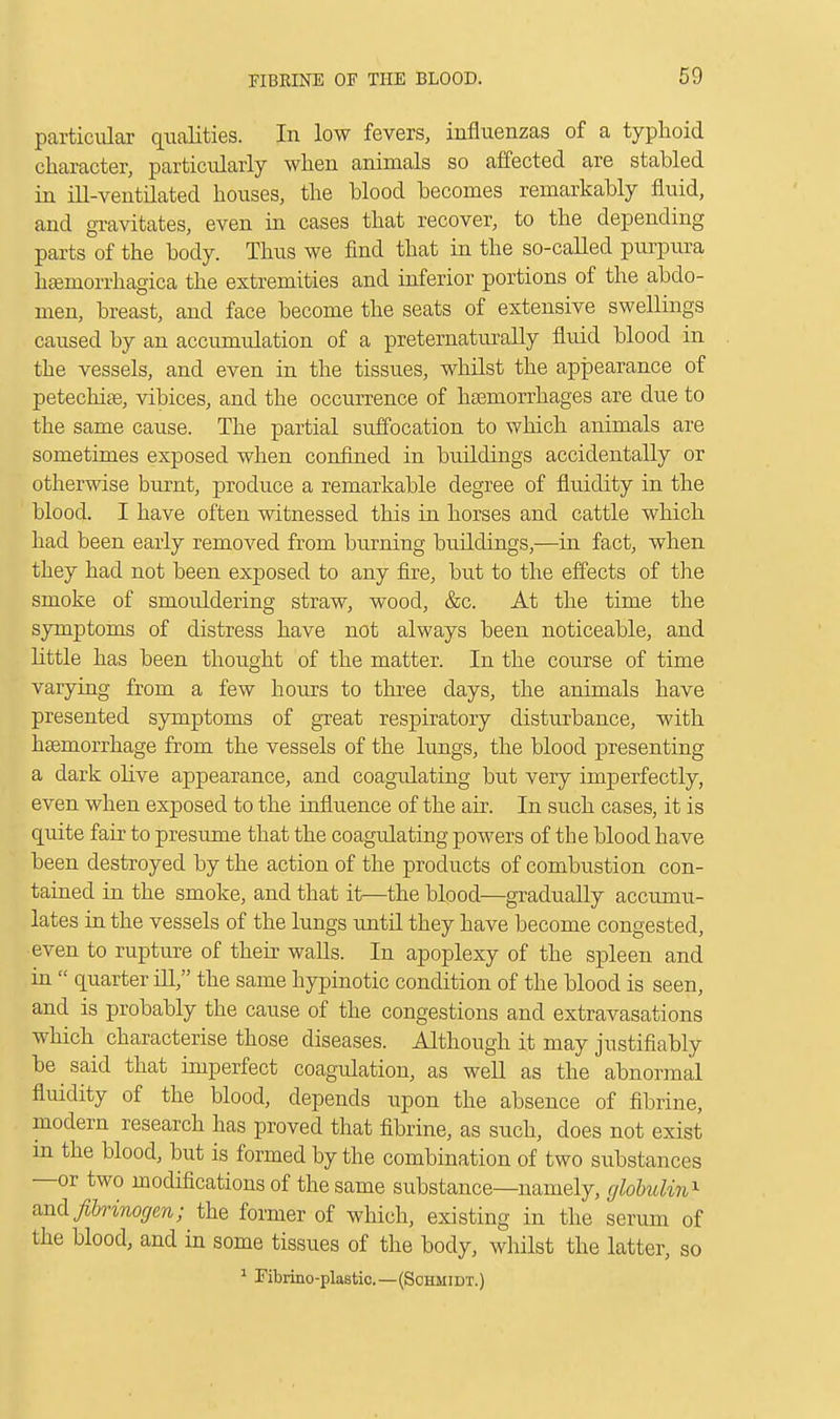 particular qualities. In low fevers, influenzas of a typhoid character, particularly when animals so affected are stabled in ill-ventilated houses, the blood becomes remarkably fluid, and gravitates, even in cases that recover, to the depending parts of the body. Thus we find that in the so-called purpura hemorrhagica the extremities and inferior portions of the abdo- men, breast, and face become the seats of extensive swellings caused by an accumulation of a preternaturally fluid blood in the vessels, and even in the tissues, whilst the appearance of petechias, vibices, and the occurrence of haemorrhages are due to the same cause. The partial suffocation to which animals are sometimes exposed when confined in buildings accidentally or otherwise burnt, produce a remarkable degree of fluidity in the blood. I have often witnessed this in horses and cattle which had been early removed from burning buildings,—in fact, when they had not been exposed to any fire, but to the effects of the smoke of smouldering straw, wood, &c. At the time the symptoms of distress have not always been noticeable, and little has been thought of the matter. In the course of time varying from a few hours to three days, the animals have presented symptoms of great respiratory disturbance, with haemorrhage from the vessels of the lungs, the blood presenting a dark olive appearance, and coagidating but very imperfectly, even when exposed to the influence of the air. In such cases, it is quite fair to presume that the coagulating powers of the blood have been destroyed by the action of the products of combustion con- tained in the smoke, and that it—the blood—gradually accumu- lates in the vessels of the lungs until they have become congested, even to rupture of their walls. In apoplexy of the spleen and in  quarter ill, the same hypinotic condition of the blood is seen, and is probably the cause of the congestions and extravasations which characterise those diseases. Although it may justifiably be said that imperfect coagulation, as well as the abnormal fluidity of the blood, depends upon the absence of fibrine, modern research has proved that fibrine, as such, does not exist in the blood, but is formed by the combination of two substances —or two modifications of the same substance—namely, globulin* and fibrinogen; the former of which, existing in the serum of the blood, and in some tissues of the body, whilst the latter, so 1 Fibrino-plastic.—(Schmidt.)