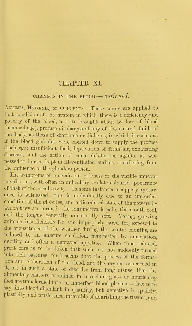 changes in the blood—continued. Anaemia, Hypcenia, or Oligemia.—These terms are applied to that condition of the system in which there is a deficiency and poverty of the blood, a state brought about by loss of blood ■(haemorrhage), profuse discharges of any of the natural fluids of the body, as those of diarrhoea or diabetes, in which it seems as if the blood globules were melted down to supply the profuse discharge; insufficient food, deprivation of fresh air, exhausting diseases, and the action of some deleterious agents, as wit- nessed in horses kept in ill-ventilated stables, or suffering from the influence of the glanders poison. The symptoms of anaemia are paleness of the visible mucous membranes, with often an unhealthy or slate-coloured appearance of that of the nasal cavity. In some instances a coppery appear- ance is witnessed: this is undoubtedly due to an imperfect condition of the globules, and a disordered state of the powers by which they are formed; the conjunctiva is pale, the mouth cool, and the tongue generally unnaturally soft. Young, growing animals, insufficiently fed and improperly cared for, exposed to the vicissitudes of the weather during the winter months, are reduced to an anaemic condition, manifested by emaciation, debility, and often a depraved appetite. When thus reduced,' great care is to be taken that such are not suddenly turned into rich pastures, for it seems that the process of the forma- tion and elaboration of the blood, and the organs concerned in it are m such a state of disorder from long disuse, that the alimentary matters contained in luxuriant grass or nourishing food are transformed into an imperfect blood-plasma—that is to say, into blood abundant in quantity, but defective in quality plasticity, and consistence, incapable of nourishing the tissues, and