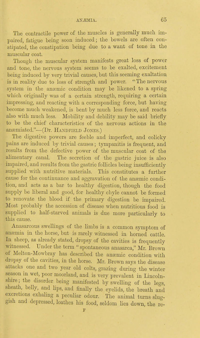 The contractile power of the muscles is generally much im- paired, fatigue being soon induced; the bowels are often con- stipated, the constipation being due to a want of tone in the muscular coat. Though the muscular system manifests great loss of power and tone, the nervous system seems to be exalted, excitement being induced by very trivial causes, but this seeming exaltation is in reality due to loss of strength and power.  The nervous system in the anaemic condition may be likened to a spring which originally was of a certain strength, requiring a certain impressing, and reacting with a corresponding force, but having become much weakened, is bent by much less force, and reacts also with much less. Mobility and debility may be said briefly to be the chief characteristics of the nervous actions in the anaemiated.—(Dr. Handfield Jones.) The digestive powers are feeble and imperfect, and colicky pains are induced by trivial causes; tympanitis is frequent, and results from the defective power of the muscular coat of the alimentary canal. The secretion of the gastric juice is also impaired, and results from the gastric follicles being insufficiently supplied with nutritive materials. This constitutes a further cause for the continuance and aggravation of the anaemic condi- tion, and acts as a bar to healthy digestion, though the food supply be liberal and good, for healthy chyle cannot be formed to renovate the blood if the primary digestion be impaired. Most probably the accession of disease when nutritious food is supplied to half-starved animals is due more particularly to this cause. Anasarcous swellings of the limbs is a common symptom of anaemia in the horse, but is rarely witnessed in horned cattle. In sheep, as already stated, dropsy of the cavities is frequently witnessed. Under the term  spontaneous anasarca, Mr. Brown of Melton-Mowbray has described the anaemic condition with dropsy of the cavities, in the horse. Mr. Brown says the disease attacks ^ one and two year old colts, grazing during the winter season in wet, poor moorland, and is very prevalent in Lincoln- shire ; the disorder being manifested by sweUing of the legs, sheath, beUy, and Hps, and finally the eyelids, the breath and excretions exhaling a peculiar odour. The animal turns slug- gish and depressed, loathes his food, seldom lies down, the re- F