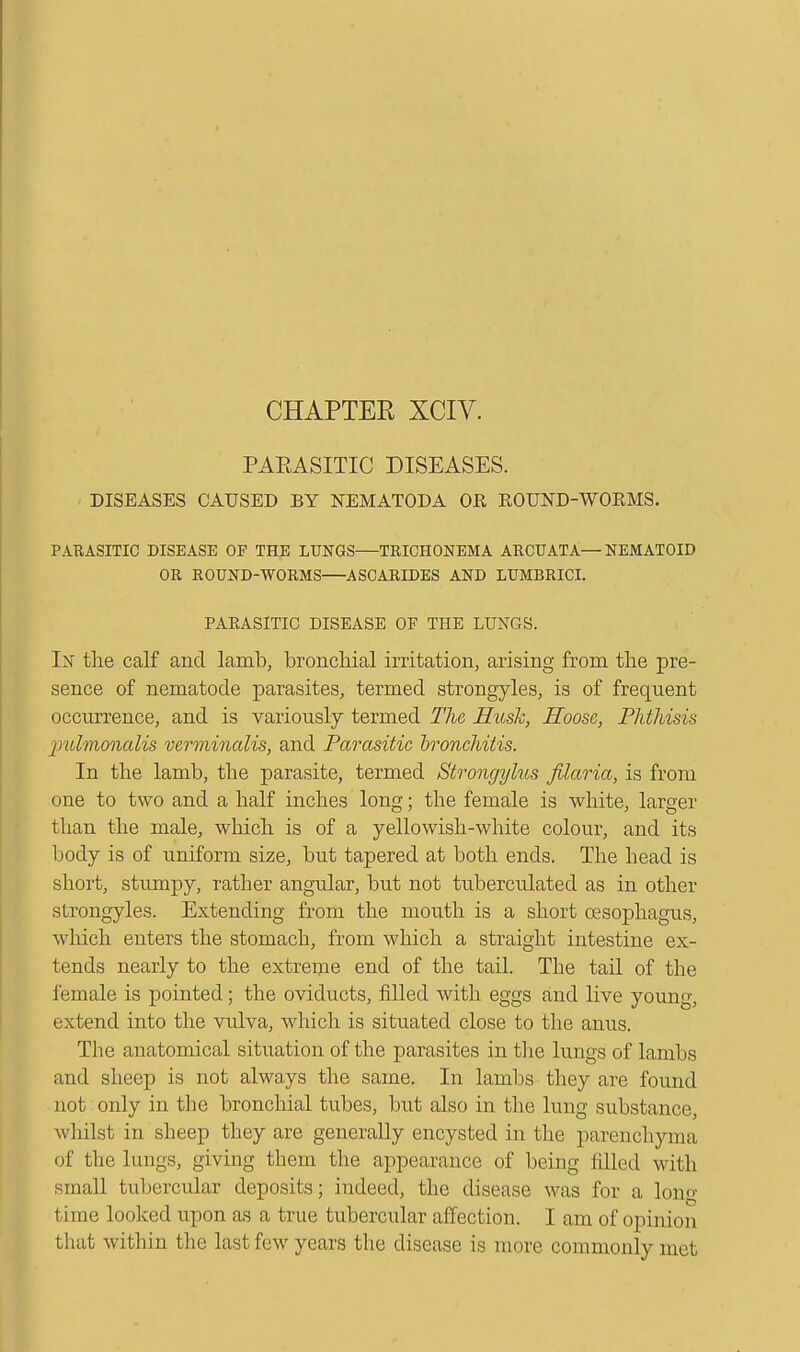 CHAPTER XCIV. PAEASITIC DISEASES. - DISEASES CAUSED BY NEMATODA OR ROUND-WORMS. PAEASITIC DISEASE OP THE LUNGS TRICHONEMA ARCUATA— NEMATOID OR ROUND-WORMS ASCARIDES AND LUMBRICI. PARASITIC DISEASE OF THE LUNGS. In the calf and lamb, bronchial irritation, arising from the pre- sence of nematode parasites, termed strongyles, is of frequent occurrence, and is variously termed The Husk, Hoose, Phthisis palmonalis verminalis, and Parasitic bronchitis. In the lamb, the parasite, termed Strongylus filaria, is from one to two and a half inches long; the female is white, larger than the male, which is of a yellowish-white colour, and its body is of uniform size, but tapered at both ends. The head is short, stumpy, rather angular, but not tuberculated as in other strongyles. Extending from the mouth is a short oesophagus, which enters the stomach, from which a straight intestine ex- tends nearly to the extreme end of the tail. The tail of the female is pointed; the oviducts, filled with eggs and live young, extend into the vulva, which is situated close to the anus. The anatomical situation of the parasites in the lungs of lambs and sheep is not always the same. In lambs they are found not only in the bronchial tubes, but also in the lung substance, whilst in sheep they are generally encysted in the parenchyma of the lungs, giving them the appearance of being filled with small tubercular deposits; indeed, the disease was for a long- time looked upon as a true tubercular affection. I am of opinion that within the last few years the disease is more commonly met