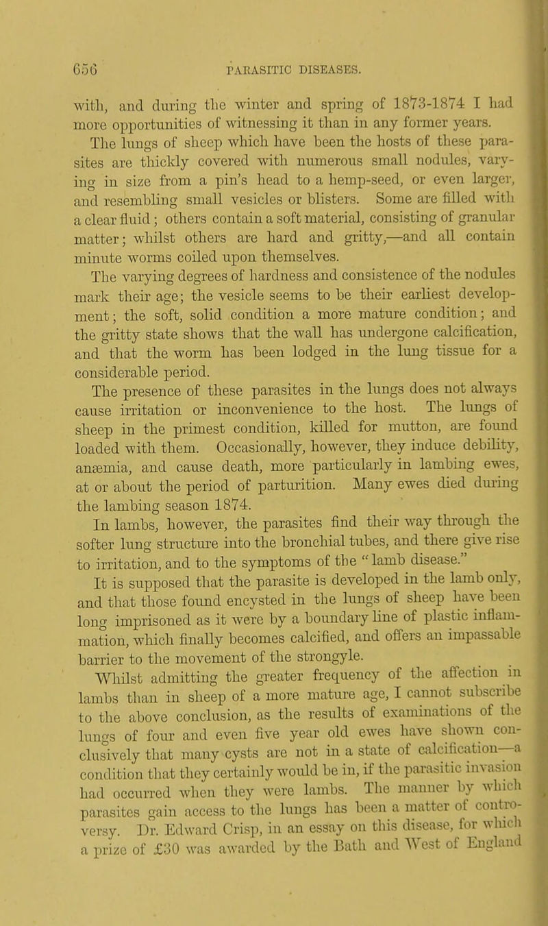 with, and during the winter and spring of 18*73-1874 I had more opportunities of witnessing it than in any former years. The lungs of sheep which have been the hosts of these para- sites are thickly covered with numerous small nodules, vary- ing in size from a pin's head to a hemp-seed, or even larger, and resembling small vesicles or blisters. Some are filled with a clear fluid; others contain a soft material, consisting of granular matter; whilst others are hard and gritty,—and all contain minute worms coiled upon themselves. The varying degrees of hardness and consistence of the nodules mark their age; the vesicle seems to be their earliest develop- ment; the soft, solid condition a more mature condition; and the gritty state shows that the wall has undergone calcification, and that the worm has been lodged in the lung tissue for a considerable period. The presence of these parasites in the lungs does not always cause irritation or inconvenience to the host. The lungs of sheep in the primest condition, killed for mutton, are found loaded with them. Occasionally, however, they induce debility, ansemia, and cause death, more particularly in lambing ewes, at or about the period of parturition. Many ewes died during the lambing season 1874. In lambs, however, the parasites find their way through the softer lung structure into the bronchial tubes, and there give rise to irritation, and to the symptoms of the lamb disease. It is supposed that the parasite is developed in the lamb only, and that those found encysted in the lungs of sheep have been long imprisoned as it were by a boundary line of plastic inflam- mation, which finally becomes calcified, and offers an impassable barrier to the movement of the strongyle. Whilst admitting the greater frequency of the affection in lambs than in sheep of a more mature age, I cannot subscribe to the above conclusion, as the results of examinations of the lungs of four and even five year old ewes have shown con- clusively that many cysts are not in a state of calcification—a condition that they certainly would be in, if the parasitic invasion had occurred when they were lambs. The manner by which, parasites gain access to the lungs has been a matter of contro- versy. Dr. Edward Crisp, in an essay on this disease, for which a prize of £30 was awarded by the Bath and West of England