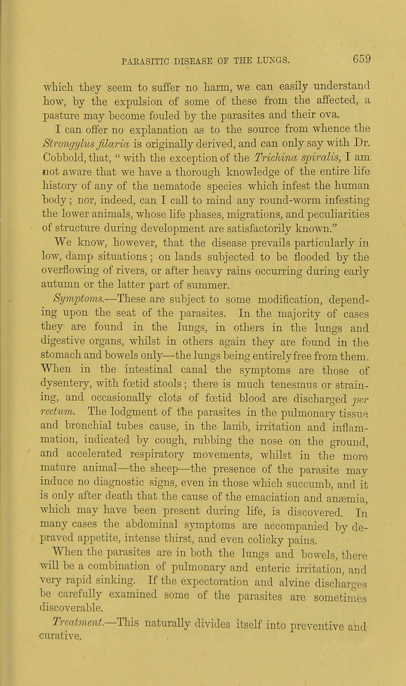 which they seem to suffer no harm, we can easily understand how, by the expulsion of some of these from the affected, a pasture may become fouled by the parasites and their ova. I can offer no explanation as to the source from whence the Strongylus filaria is originally derived, and can only say with Dr. Cobbold, that,  with the exception of the Trichina spiralis, I am not aware that we have a thorough knowledge of the entire life history of any of the nematode species which infest the human body; nor, indeed, can I call to mind any round-worm infesting the lower animals, whose life phases, migrations, and peculiarities of structure during development are satisfactorily known. We know, however, that the disease prevails particularly in low, damp situations; on lands subjected to be flooded by the overflowing of rivers, or after heavy rains occurring during early autumn or the latter part of summer. Symptoms.—These are subject to some modification, depend- ing upon the seat of the parasites. In the majority of cases they are found in the lungs, in others in the lungs and digestive organs, whilst in others again they are found in the stomach and bowels only—the lungs being entirely free from them. When in the intestinal canal the symptoms are those of dysentery, with foetid stools; there is much tenesmus or strain- ing, and occasionally clots of foetid blood are discharged per rectum. The lodgment of the parasites in the pulmonary tissue and bronchial tubes cause, in the lamb, irritation and inflam- mation, indicated by cough, rubbing the nose on the ground, and accelerated respiratory movements, whilst in the more mature animal—the sheep—the presence of the parasite may induce no diagnostic signs, even in those which succumb, and it is only after death that the cause of the emaciation and ansemia, which may have been present during life, is discovered. In many cases the abdominal symptoms are accompanied by de- praved appetite, intense thirst, and even colicky pains. When the parasites are in both the lungs and bowels, there will be a combination of pulmonary and enteric irritation, and very rapid sinking. If the expectoration and alvine discharges be carefully examined some of the parasites are sometimes discoverable. Treatment—This naturally divides itself into preventive and curative.