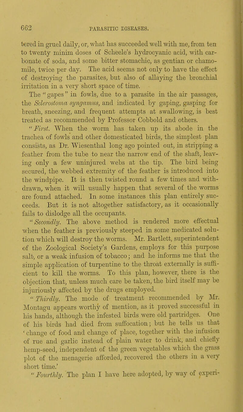 toered in gruel daily, or, what has succeeded well with me, from ten to twenty minim doses of Scheele's hydrocyanic acid, with car- bonate of soda, and some bitter stomachic, as gentian or chamo- mile, twice per day. The acid seems not only to have the effect of destroying the parasites, but also of allaying the bronchial irritation in a very short space of time. The  gapes  in fowls, due to a parasite hi the air passages, the Sclerostoma syngamus, and indicated by gaping, gasping for breath, sneezing, and frequent attempts at swallowing, is best treated as recommended by Professor Cobbold and others. First. When the worm has taken up its abode in the trachea of fowls and other domesticated birds, the simplest plan consists, as Dr. Wiesenthal long ago pointed out, in stripping a feather from the tube to near the narrow end of the shaft, leav- ing only a few uninjured webs at the tip. The bird being secured, the webbed extremity of the feather is introduced into the windpipe. It is then twisted round a few times and with- drawn, when it will usually happen that several of the worms are found attached. In some instances this plan entirely suc- ceeds. But it is not altogether satisfactory, as it occasionally fails to dislodge all the occupants. Secondly. The above method is rendered more effectual when the feather is previously steeped in some medicated solu- tion which will destroy the worms. Mr. Bartlett, superintendent of the Zoological Society's Gardens, employs for this purpose salt, or a weak infusion of tobacco; and he informs me that the simple application of turpentine to the throat externally is suffi- cient to kill the worms. To this plan, however, there is the objection that, unless much care be taken, the bird itself may be injuriously affected by the drugs employed. Thirdly. The mode of treatment recommended by Mr. Montagu appears worthy of mention, as it proved successful in his hands, although the infested birds were old partridges. One of his birds had died from suffocation; but he tells us that ' change of food and change of place, together with the infusion of rue and garlic instead of plain water to drink, and chiefly hemp-seed, independent of the green vegetables which the grass plot of the menagerie afforded, recovered the others in a very short time.'  Fourthly. The plan I have here adopted, by way of experi- t