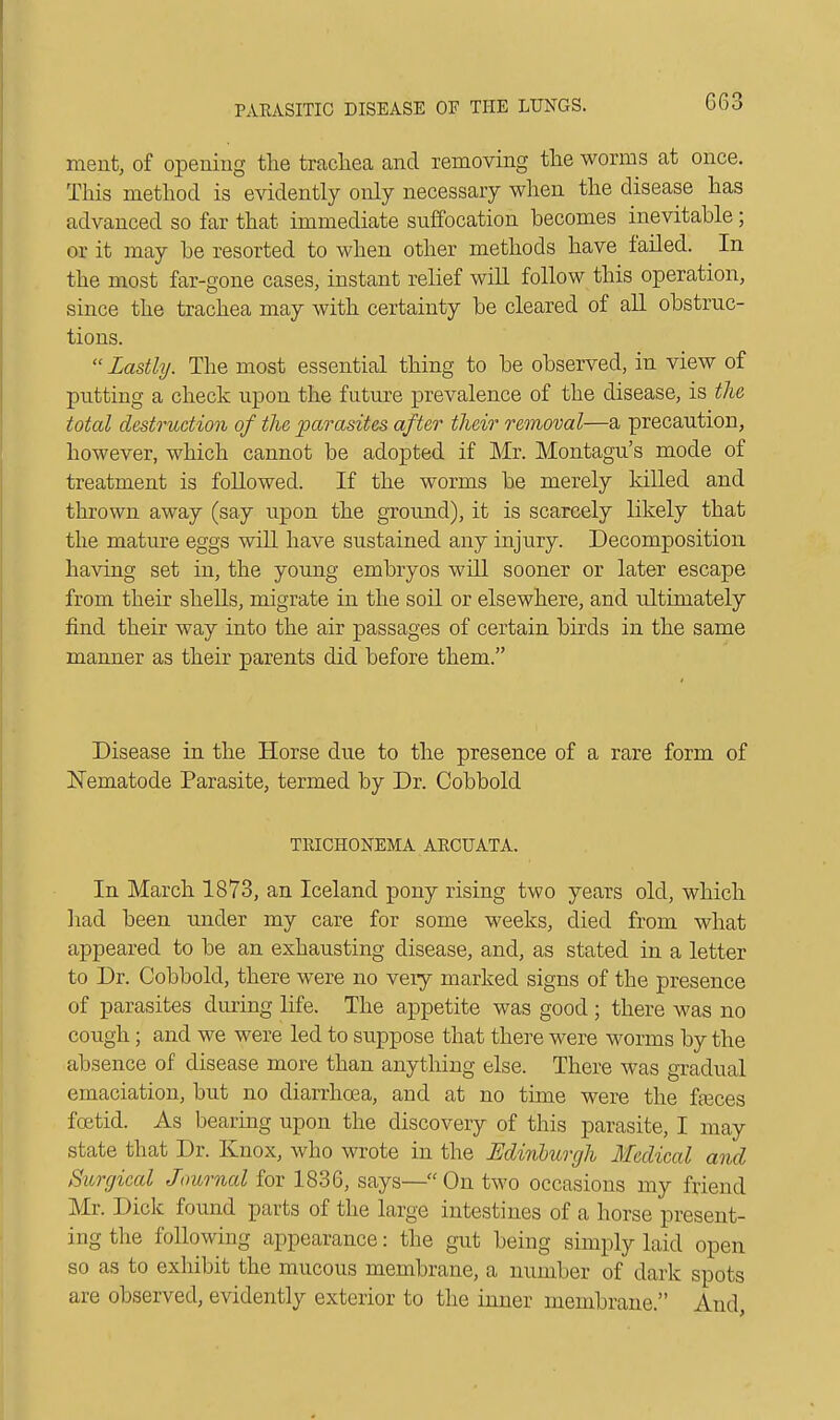 ment, of opening the trachea and removing the worms at once. This method is evidently only necessary when the disease has advanced so far that immediate suffocation becomes inevitable; or it may be resorted to when other methods have failed. In the most far-gone cases, instant relief will follow this operation, since the trachea may with certainty be cleared of all obstruc- tions.  Lastly. The most essential thing to be observed, in view of putting a check upon the future prevalence of the disease, is the total destruction of the parasites after their removal—a precaution, however, which cannot be adopted if Mr. Montagu's mode of treatment is followed. If the worms be merely killed and thrown away (say upon the ground), it is scarcely likely that the mature eggs will have sustained any injury. Decomposition having set in, the young embryos will sooner or later escape from their shells, migrate in the soil or elsewhere, and ultimately find their way into the air passages of certain birds in the same manner as their parents did before them. Disease in the Horse due to the presence of a rare form of Nematode Parasite, termed by Dr. Cobbold TEICHONEMA ARCUATA. In March 1873, an Iceland pony rising two years old, which had been under my care for some weeks, died from what appeared to be an exhausting disease, and, as stated in a letter to Dr. Cobbold, there were no very marked signs of tbe presence of parasites during life. The appetite was good; there was no cough; and we were led to suppose that there were worms by the absence of disease more than anything else. There was gradual emaciation, but no diarrhoea, and at no time were the fasces foetid. As bearing upon the discovery of this parasite, I may state that Dr. Knox, who wrote in the Edinburgh Medical and Surgical Journal for 1836, says—On two occasions my friend Mr. Dick found parts of the large intestines of a horse present- ing the following appearance: the gut being simply laid open so as to exhibit the mucous membrane, a number of dark spots are observed, evidently exterior to the inner membrane. And,