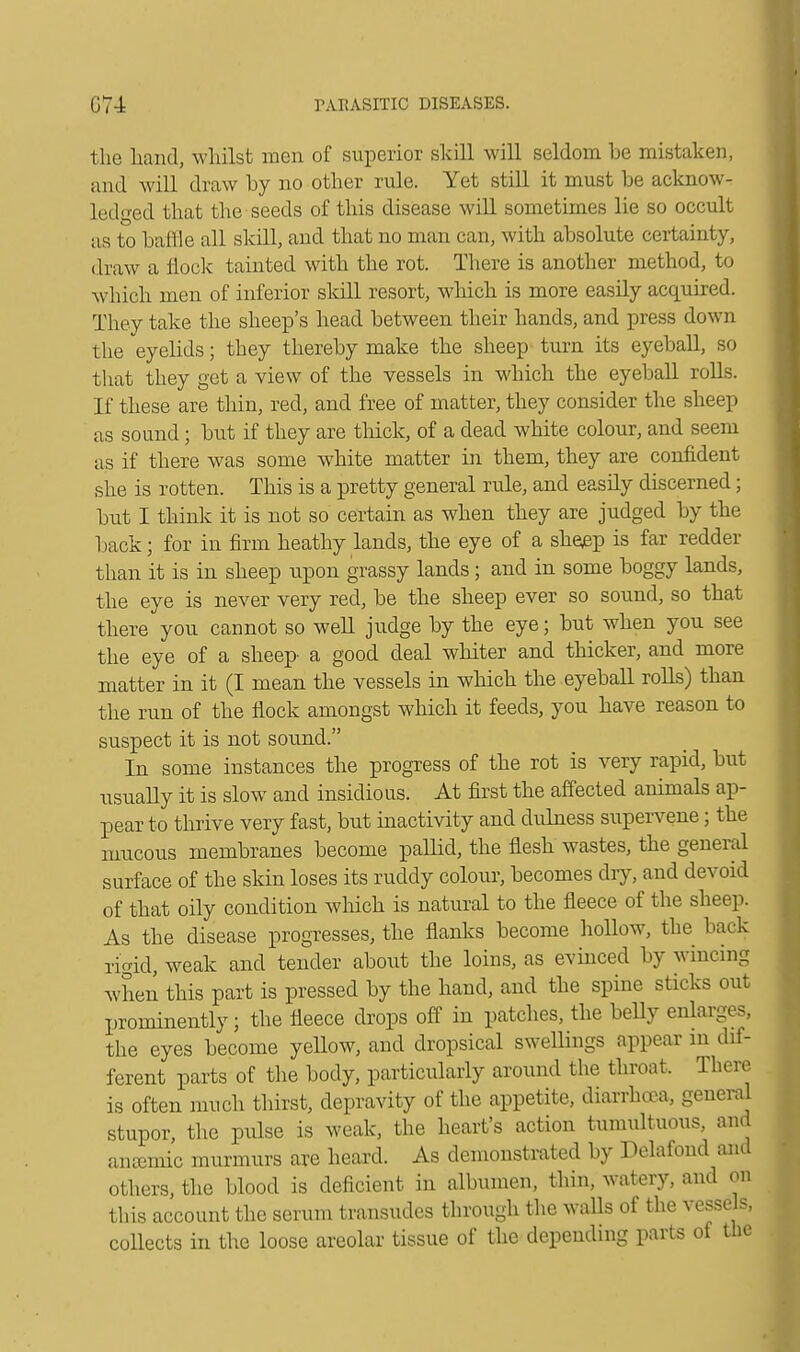 the hand, whilst men of superior skill will seldom be mistaken, and will draw by no other rule. Yet still it must be acknow- ledged that the seeds of this disease will sometimes lie so occult as to bailie all skill, and that no man can, with absolute certainty, draw a flock tainted with the rot. There is another method, to which men of inferior skill resort, which is more easily acquired. They take the sheep's head between their hands, and press down the eyelids; they thereby make the sheep turn its eyeball, so that they get a view of the vessels in which the eyeball rolls. If these are thin, red, and free of matter, they consider the sheep as sound; but if they are thick, of a dead white colour, and seem as if there was some white matter hi them, they are confident she is rotten. This is a pretty general rule, and easily discerned; but I think it is not so certain as when they are judged by the back; for in firm heathy lands, the eye of a sheep is far redder than it is in sheep upon grassy lands; and in some boggy lands, the eye is never very red, be the sheep ever so sound, so that there you cannot so well judge by the eye; but when you see the eye of a sheep- a good deal whiter and thicker, and more matter in it (I mean the vessels in which the eyeball rolls) than the run of the flock amongst which it feeds, you have reason to suspect it is not sound. In some instances the progress of the rot is very rapid, but usually it is slow and insidious. At first the affected animals ap- pear to thrive very fast, but inactivity and dulness supervene; the mucous membranes become pallid, the flesh wastes, the general surface of the skin loses its ruddy colour, becomes dry, and devoid of that oily condition which is natural to the fleece of the sheep. As the disease progresses, the flanks become hollow, the back rigid, weak and tender about the loins, as evinced by wincing when this part is pressed by the hand, and the spine sticks out prominently • the fleece drops off in patches, the belly enlarges, the eyes become yellow, and dropsical swellings appear in dif- ferent parts of the body, particularly around the throat. There is often much thirst, depravity of the appetite, diarrhoea, general stupor, the pulse is weak, the heart's action tumultuous, and anaemic murmurs are heard. As demonstrated by Delafond and others, the blood is deficient in albumen, thin, watery, and on this account the serum transudes through the walls of the vessels, collects in the loose areolar tissue of the depending parts of the