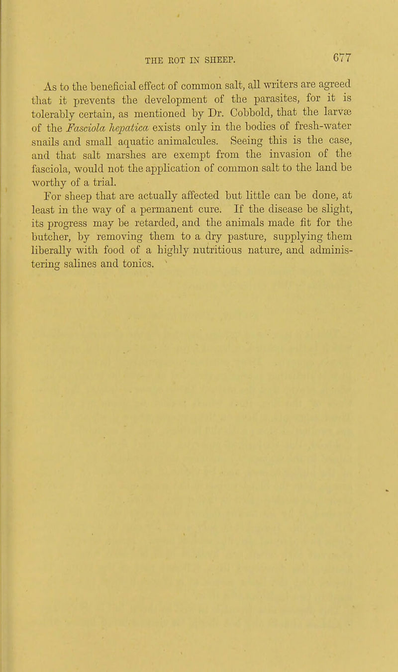 As to the beneficial effect of common salt, all writers are agreed that it prevents the development of the parasites, for it is tolerably certain, as mentioned by Dr. Cobbold, that the larva? of the Fasciola h&patica exists only in the bodies of fresh-water snails and small aquatic animalcules. Seeing this is the case, and that salt marshes are exempt from the invasion of the fasciola, would not the application of common salt to the land be worthy of a trial. For sheep that are actually affected but little can be done, at least in the way of a permanent cure. If the disease be slight, its progress may be retarded, and the animals made fit for the butcher, by removing them to a dry pasture, sujoplying them liberally with food of a highly nutritious nature, and adminis- tering salines and tonics. '