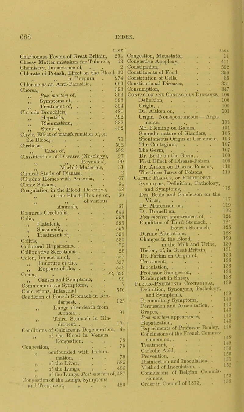 Charbonous Fevers of Great Britain, Cheesy Matter mistaken for Tubercle, Chemistry, Importance of, Chlorate of Potash, Effect on the Bloo ,, ,, in Purpura, . Chlorine as an Anti-Parasitic, Chorea, ..... ,, Post mortem of, ,, Symptoms of, . ,, Treatment of, . Chronic Bronchitis, ,, Hepatitis, ,, Rheumatism, . ,, Spinitis, .... Chyle, Effect of transformation of, on the Blood, ..... Cirrhosis, ,, Cases of, ... Classification of Diseases (Nosology), Reynolds', Morbid Materials, Clinical Study of Disease, Clipping Horses with Ansemia, Clonic Spasms, .... Coagulation in the Blood, Defective, ,, of the Blood, Huxley on, , ,, of various Animals, Coenurus Cerebralis, Colic, „ Flatulent, . ,, Spasmodic, . „ Treatment of, Colitis, . Collateral Hyperemia, Colliquative Secretions, Colon, Impaction of, ,, Puncture of the, ,, Rupture of the, Coma, . . • ■ • .02, ,, Causes and Symptoms, Commemorative Symptoms, . Concretions, Intestinal, Condition of Fourth Stomach in Rin- derpest, . ,, Lungs after death from Apncea, . ,, Third Stomach in Rin- derpest, . Conditions of Calcareous Degeneration, ,, of the Blood in Venous Congestion, Congestion, . „ confounded with Inflam- mation, „ of the Liver, „ of the Lungs, „ of the Lungs, Post mortem of, ('(ingestion of the Lungs, Symptoms and Treatment, . r.vc.E 254 43 2 1, 62 •274 660 393 394 393 394 481 592 332 432 71 592 593 97 99 31 2 67 34 58 6U 61 644 553 555 553 556 580 75 26 557 557 558 399 92 7 570 125 91 124 44 78 75 79 585 485 4S7 4S6 rxax Congestion, Metastatic, . . 11 Congestive Apoplexy, . . . 411 Constipation, .... 552 Constituents of Food, . . . 350 Constitution of Cells, . . . 35 Constitutional Diseases, . . 331 Consumption, .... 347 Contagion and Contagious Disk asks, 100 Definition, .... 100 Origin, 100 Dr. Aitken on, . . . 101 Origin Non-spontaneous — Argu- ments, . ... . 103 Mr. Fleming on Rabies, . 104 Sporadic nature of Glanders, . 105 Spontaneous Origin of Carbuncle, 100 The Contagium, . . .107 The Germ, .... 107 Dr. Beale on the Germ, . . 108 First Effect of Disease-Poison, 109 Dr. Aitken on Disease-Poisons, 110 The three Laws of Poisons, . 110 Cattle Plague, or Rinderpest— Synonyms, Definition, Pathology. and Symptoms, . Drs. Beale and Sanderson on the Virus, .... Dr. Murchison on, Dr. Brauell on, Post mortem appearances of, . Condition of Third Stomach, . „ Fourth Stomach, Dermic Alterations, Changes in the Blood, ,, in the Milk and Urine, History of, in Great Britain, . Dr. Parkin on Origin of, Treatment, .... Inoculation, , Professor Gamgee on, Rinderpest in Sheep, Pleuro-Pneumonia Contagiosa, Definition, Synonyms, Pathology, and Symptoms, . Premonitory Symptoms, Percussion and Auscultation, . Grapes, . Post mortem appearances, Hepatization, Experiments of Professor Bouley. Conclusions of the French Commis- sioners on, . Treatment, . Carbolic Acid, Prevention, . Disinfection and Inoculation. . Method of Inoculation, . Conclusions of Belgian Commis- sioners, . • Order in Council of 1873, 113 117 119 122 124 124 125 12S 129 130 131 130 136 136 130 13S 139 139 140 142 143 143 143 146 14S 149 160 150 151 152 153 153