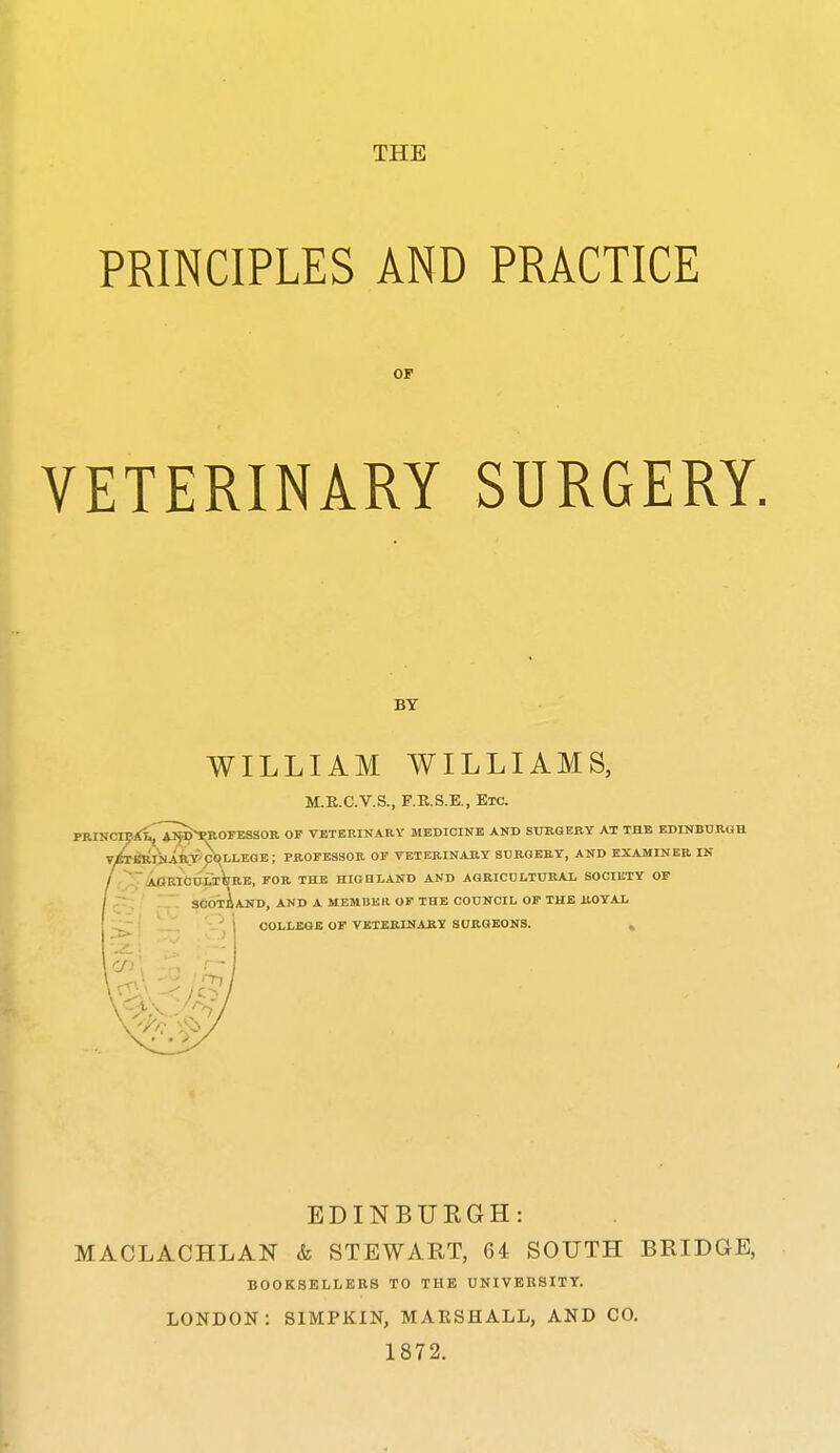 THE PRINCIPLES AND PRACTICE OF VETERINARY SURGERY. BY WILLIAM WILLIAMS, M.E.C.V.S., F.R.S.E., Etc. PRINClEXi^lip^ROrBSSOK OP VETERINARY MEDICINE AND SURGKBY AT THE EDINBUROH V^iRINABTrpt^LLEGE; PROPESSOB, OP TETEBINARY SURGERY, AND EXAMINER IN -AaRlCOM^RE, FOR THE HIGHLAND AND AGBICDLTURAL SOCIETY OP SCoiiAND, AND A MEMBEIl OP THE COUNCIL OP THE ROYAL COLLEGE OP VETERINARY SURGEONS. » EDINBURGH: MACLACHLAN & STEWART, 64 SOUTH BRIDGE, BOOKSELLERS TO THE UNIVERSITY. LONDON: SIMPKIN, MAESHALL, AND CO. 1872.