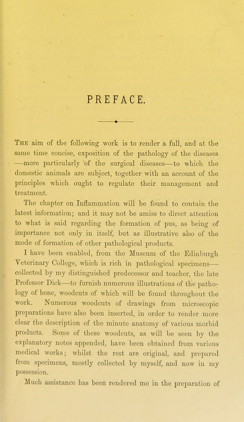 PREFACE. —♦— The aim of the following work is to render a full, and at the same time concise, exposition of the pathology of the diseases —more particularly of the surgical diseases—to which the domestic animals are subject, together with an account of the principles which ought to regulate their management and treatment. The chapter on Inflammation will he found to contain the latest information; and it may not be amiss to direct attention to what is said regarding the formation of pus, as being of importance not only in itself, but as illustrative also of the mode of formation of other pathological products. I have been enabled, from the Museum of the Edinburgh Veterinary College, which is rich in pathological specimens— collected by my distinguished predecessor and teacher, the late Professor Dick—to furnish numerous illustrations of the patho- logy of bone, woodcuts of which will be found throughout the work. Numerous woodcuts of drawings from microscopic preparations have also been inserted, in order to render more clear the description of the minute anatomy of various morbid products. Some of these woodcuts, as will be seen by the explanatory notes appended, have been obtained from various medical works; whilst the rest are original, and prepared from specimens, mostly collected by myself, and now in my possession. Much assistance has been rendered me in the preparation of