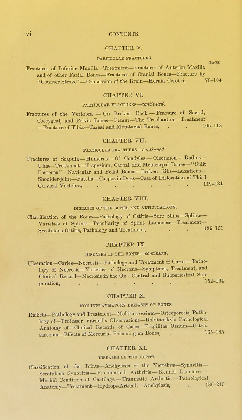 CHAPTER V. PAETICULAK FBACTUBES. Fractures of Inferior Maxilla—Treatment—Fractures of Anterior Maxilla and of other Facial Bones—Fractures of Cranial Bones—Fracture by  Counter Stroke —Concussion of the Brain—Hernia Cerebri, 78-104 CHAPTER VI. PABTIOULAE FRAOTDRKS—continued. Fractures of the Vertebrse — On Broken Back — Fracture of Sacral, Coccygeal, and Pelvic Bones—Femur—The Trochanters—Treatment —Fracture of Tibia^Tarsal and Metatarsal Bones, , . 105-118 CHAPTER VII. PAETICDLAB FEACTHRBS—continued. Fractures of Scapula—Humerus—Of Condyles — Olecranon — Radius — Uhia—Treatment—Trapezium, Carpal, and Metacarpal Bones—Split Pasterns—Navicular and Pedal Bones—Broken Ribs—Luxations— Shoulder-joint—Patella—Carpus in Dogs—Case of Dislocation of Third Cervical Vertebra, 119-134 CHAPTER Vm. DISEASES OF THE BONES AND AETIOnLATIONS. Classification of the Bones—Pathology of Ostitis—Sore Shins—Splints- Varieties of Splints—Peculiarity of Splint Lameness—Treatment- Scrofulous Ostitis, Pathology and Treatment, . . . 135-151 CHAPTER IX. DISEASES OP THE BONES—continued. Ulceration-Caries—Necrosis—Pathology and Treatment of Caries—Patho- logy of Necrosis—Varieties of Necrosis—Symptoms, Treatment, and Clinical Record—Necrosis in the Ox—Central and Subperiosteal Sup- puration, 152-164 CHAPTER X. NON-INFLAMMATOBY DISEASES OP BONES. Rickets—Pathology and Treatment—MoUities-ossium—Osteoporosis, Patho- logy of—Professor Vamell's Observations—Rokitansky's Pathological Anatomy of—Clinical Records of Cases—Fragilitas Ossium—Osteo- sarcoma^Effects of Mercurial Poisoning on Bones, . . 165-185 CHAPTER XL DISEASES OP THE JOINTS. Classification of the Joints—Anchylosis of the Vertebrse-Synovitis— Scrofulous Synovitis — Rheumatoid Arthritis —Kennel Lameness- Morbid Condition of Cartilage —Traumatic Arthritis — Pathological Anatomy—Treatment—Hydrops-Articub—Anchylosis, . 186-215