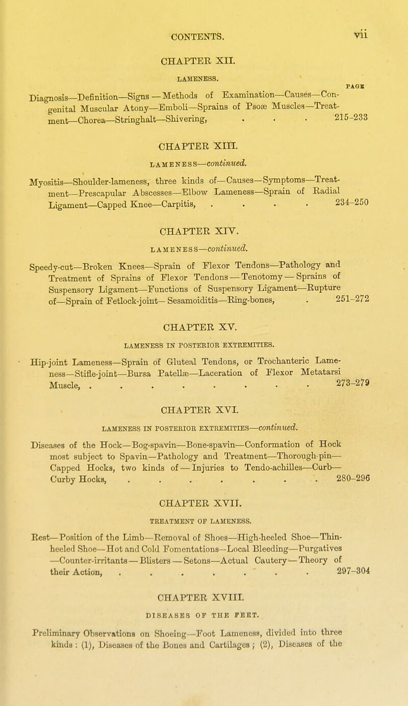 CHAPTER XII. LAMENESS. Diagnosis—Definition—Signs—Methods of Examination—Causes—Con- genital Muscular Atony—Emboli—Sprains of Psose Muscles—Treat- ment—Chorea—Stringhalt—Shivering, . . . 215-233 CHAPTER Xin. L A M E N E s s—Continued. Myositis—Shoulder-lameness, three kinds of—Causes—Symptoms—Treat- ment—Prescapular Abscesses—Elbow Lameness—Sprain of Radial Ligament—Capped Knee—Carpitis, .... 234-250 CHAPTER XIV. I, A M E N E s s—continued. Speedy-cut—Broken Knees—Sprain of Elexor Tendons—Pathology and Treatment of Sprains of Flexor Tendons — Tenotomy — Sprains of Suspensory Ligament—Functions of Suspensory Ligament—Rupture of_Sprain of Fetlock-joint— Sesamoiditis—Ring-bones, . 2i CHAPTER XV. LAMENESS IN POSTEKIOB EXTREMITrES. Hip-joint Lameness—Sprain of Gluteal Tendons, or Trochanteric Lame- ness—Stiile-joint—Bursa PateUse—Laceration of Flexor Metatarsi Muscle, 273-279 CHAPTER XVL LAMENESS IN POSTEEIOK EXTREMITIES—Continued. Diseases of the Hock—Bog-spavin—Bone-spavin—Conformation of Hock most subject to Spavin—Pathology and Treatment—Thorough-pin— Capped Hocks, two kinds of — Injuries to Tendo-achiUes—Curb— Curby Hocks, 280-296 CHAPTER XVII. TREATMENT OF LAMENESS. Rest—Position of the Limb—Removal of Shoes—High-heeled Shoe—Thin- heeled Shoe—Hot and Cold Fomentations—Local Bleeding—Purgatives —Counter-irritants — Blisters — Setons—Actual Cautery—Theory of their Action, • 297-304 CHAPTER XVIIL DISEASES OF THE FEET. Preliminary Observations on Shoeing—Foot Lameness, divided into three kinds : (1), Diseases of the Bones and Cartilages; (2), Diseases of the