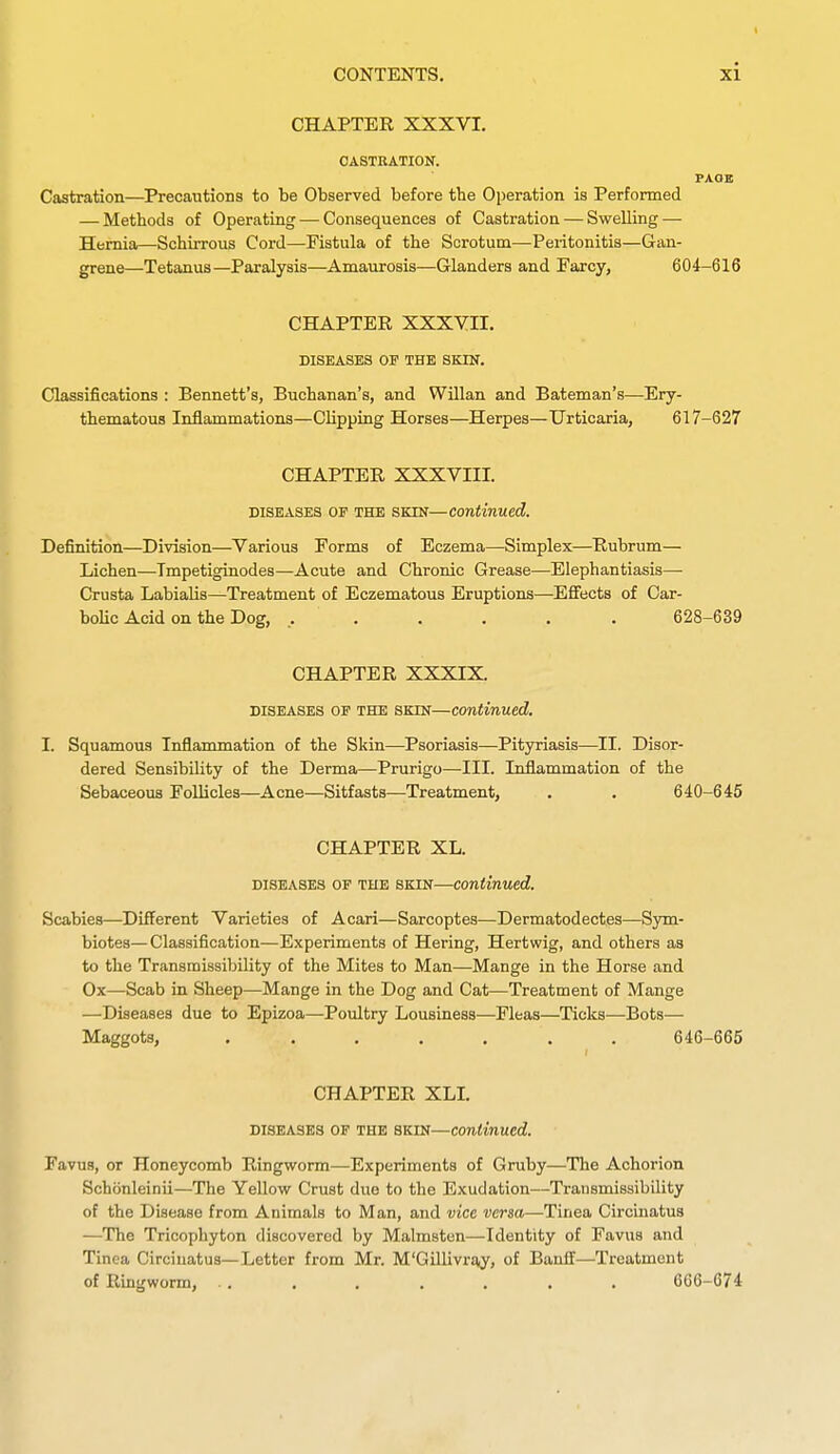 CHAPTER XXXVI. CASTRATION. PAOE Castration—Precautions to be Observed before the Operation is Performed — Methods of Operating — Consequences of Castration — Swelling — Hernia—Schirrous Cord—Fistula of the Scrotum—Peritonitis—Gan- grene—Tetanus—Paralysis—Amaurosis—Glanders and Earcy, 604-616 CHAPTER XXXYII. DISEASES OP THE SKIK. Classifications : Bennett's, Buchanan's, and Willan and Bateman's—Ery- thematous Inflammations—Clipping Horses—Herpes—Urticaria, 617-627 CHAPTER XXXVIII. DISEASES OE THE SKIN—Continued. Definition—Division—Various Forms of Eczema—Simplex—Rubrum— Lichen—Tmpetiginodes—Acute and Chronic Grease—Elephantiasis—• Crusta Labialis—Treatment of Eczematous Eruptions—Efifects of Car- boUc Acid on the Dog, ....... 628-639 CHAPTER XXXIX. DISEASES OF THE SKIN—continued. I. Squamous Inflammation of the Skin—Psoriasis—Pityriasis—II. Disor- dered Sensibility of the Derma—Prurigo—III. Inflammation of the Sebaceous Follicles—Acne—Sitfasts—;Treatment, . . 640-645 CHAPTER XL. DISEASES OF THE SKIN—Continued. Scabies—Different Varieties of Acari—Sarcoptes—Dermatodectes—Sym- biotes—Classification—Experiments of Hering, Hertwig, and others as to the Transmissibility of the Mites to Man—Mange in the Horse and Ox—Scab in Sheep—Mange in the Dog and Cat—Treatment of Mange —Diseases due to Epizoa—Poultry Lousiness—Fleas—Ticks—Bots— Maggots, ....... 646-665 CHAPTER XLL DISEASES OF THE SKIN—Continued. Favus, or Honeycomb Ringworm—Experiments of Gruby—The Achorion Schonleinii—The Yellow Crust due to the Exudation—Transmissibility of the Disease from Animals to Man, and vice versa—Tinea Circinatus —The Tricophyton discovered by Malmsten—Identity of Favus and Tinea Circinatus—Letter from Mr. M'Gillivra,y, of Banff—Treatment of Ringworm. .. . . . . . . 666-674