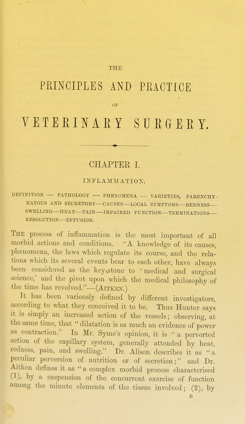 THE PRINCIPLES AND PRACTICE OF VETEEINAEY SUfiGEET. CHAPTER I. INFLAMMATION. DEFINITION PATHOLOGY PHENOMENA VAEIETIES, PARENCHY- ilATOUS AND SECRETORY CAUSES LOCAL SYMPTOMS REDNESS SWELLING HEAT PAIN IMPAIRED FUNCTION TERMINATIONS RESOLUTION—EFFUSION. The process of inflammation is the most important of all morbid actions and conditions. A knowledge of its causes, plienomena, the laws which regulate its course, and the rela- tions which its several events bear to each other, have always been considered as the key-.stone to 'medical and surgical science,' and the pivot upon which the medical philosophy of the time has revolved.—(Aitken.) It has been variously defined by different investigators, according to what they conceived it to be. Thus Hunter says it is simply an increased action of the vessels; observing, at the same time, that  dilatation is as much an evidence of power as contraction. In Mr. Syme's opinion, it is  a perverted action of the capillary system, generally attended by heat, redness, pain, and swelling. Dr. Alison describes it as a peculiar perversion of nutrition or of secretion; and Dr. Aitken defines it as  a complex morbid process characterised (1), by a suspension of the concurrent exercise of function among the minute elements of the tissue involved; (2), by B