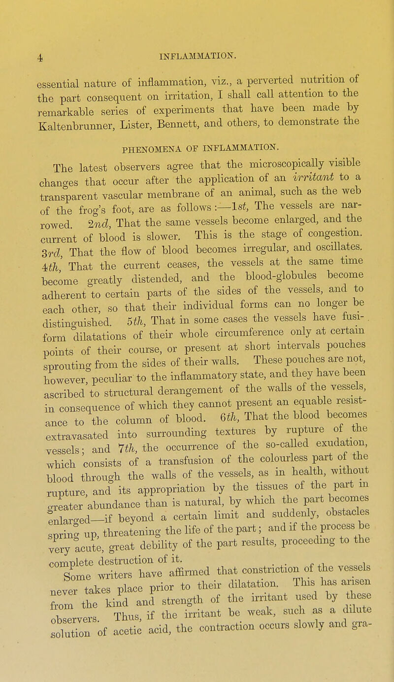 essential nature of inflammation, viz., a perverted nutrition of the part consequent on irritation, I shall call attention to the remarkable series of experiments that have been made by Kaltenbrunner, Lister, Bennett, and others, to demonstrate the PHENOMENA OF INFLAMMATION. The latest observers agree that the microscopically visible changes that occur after the application of an irritant to a transparent vascular membrane of an animal, such as the web of the frog's foot, are as follows :—ls^, The vessels are nar- rowed 2nd, That the same vessels become enlarged, and the current of blood is slower. This is the stage of congestion. 3rd, That the flow of blood becomes irregular, and oscHlates. 4>th That the current ceases, the vessels at the same time became greatly distended, and the blood-globules become adherent to certain parts of the sides of the vessels, and to each other, so that their individual forms can no longer be distino-uished. 5th, That in some cases the vessels have fusi- form dilatations of their whole circumference only at certam points of their course, or present at short intervals pouches sprouting from the sides of their walls. These pouches are not, however peculiar to the inflammatory state, and they have been ascribed to strvictural derangement of the walls of the vessels, in consequence of which they cannot present an equable resist- ance to the column of blood. Qth, That the blood becomes extravasated into surrounding textures by rupture of the vessels; and m. the occurrence of the so-called exudation, which consists of a transfusion of the colourless part of the blood through the walls of the vessels, as in health, without rupture, and its appropriation by the tissues of the part m oxeater abundance than is natural, by which the part becomes ^^lar-ed-if beyond a certain limit and suddenly, obstacles spring up, threatening the life of the part; and if the process be lery acut;, great debdity of the part results, proceeding to the complete destruction of it. . . r xi i Some witers have affiled that constriction of the vessels never takes place prior to their dilatation. This has ansen from the kind and strength of the irritant used by these otavers Thus, if the irritant be weak, such as a dilute .01 itTon of acetic acid, the contraction occurs slowly and gra-